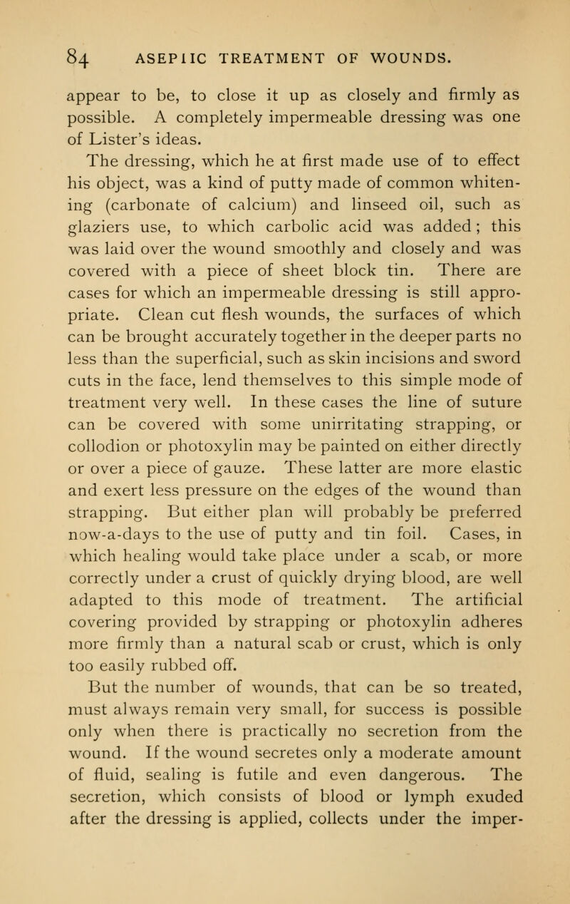 appear to be, to close it up as closely and firmly as possible. A completely impermeable dressing was one of Lister's ideas. The dressing, which he at first made use of to effect his object, was a kind of putty made of common whiten- ing (carbonate of calcium) and linseed oil, such as glaziers use, to which carbolic acid was added ; this was laid over the wound smoothly and closely and was covered with a piece of sheet block tin. There are cases for which an impermeable dressing is still appro- priate. Clean cut flesh wounds, the surfaces of which can be brought accurately together in the deeper parts no less than the superficial, such as skin incisions and sword cuts in the face, lend themselves to this simple mode of treatment very well. In these cases the line of suture can be covered with some unirritating strapping, or collodion or photoxylin may be painted on either directly or over a piece of gauze. These latter are more elastic and exert less pressure on the edges of the wound than strapping. But either plan will probably be preferred now-a-days to the use of putty and tin foil. Cases, in which healing would take place under a scab, or more correctly under a crust of quickly drying blood, are well adapted to this mode of treatment. The artificial covering provided by strapping or photoxylin adheres more firmly than a natural scab or crust, which is only too easily rubbed off. But the number of wounds, that can be so treated, must always remain very small, for success is possible only when there is practically no secretion from the wound. If the wound secretes only a moderate amount of fluid, sealing is futile and even dangerous. The secretion, which consists of blood or lymph exuded after the dressing is applied, collects under the imper-