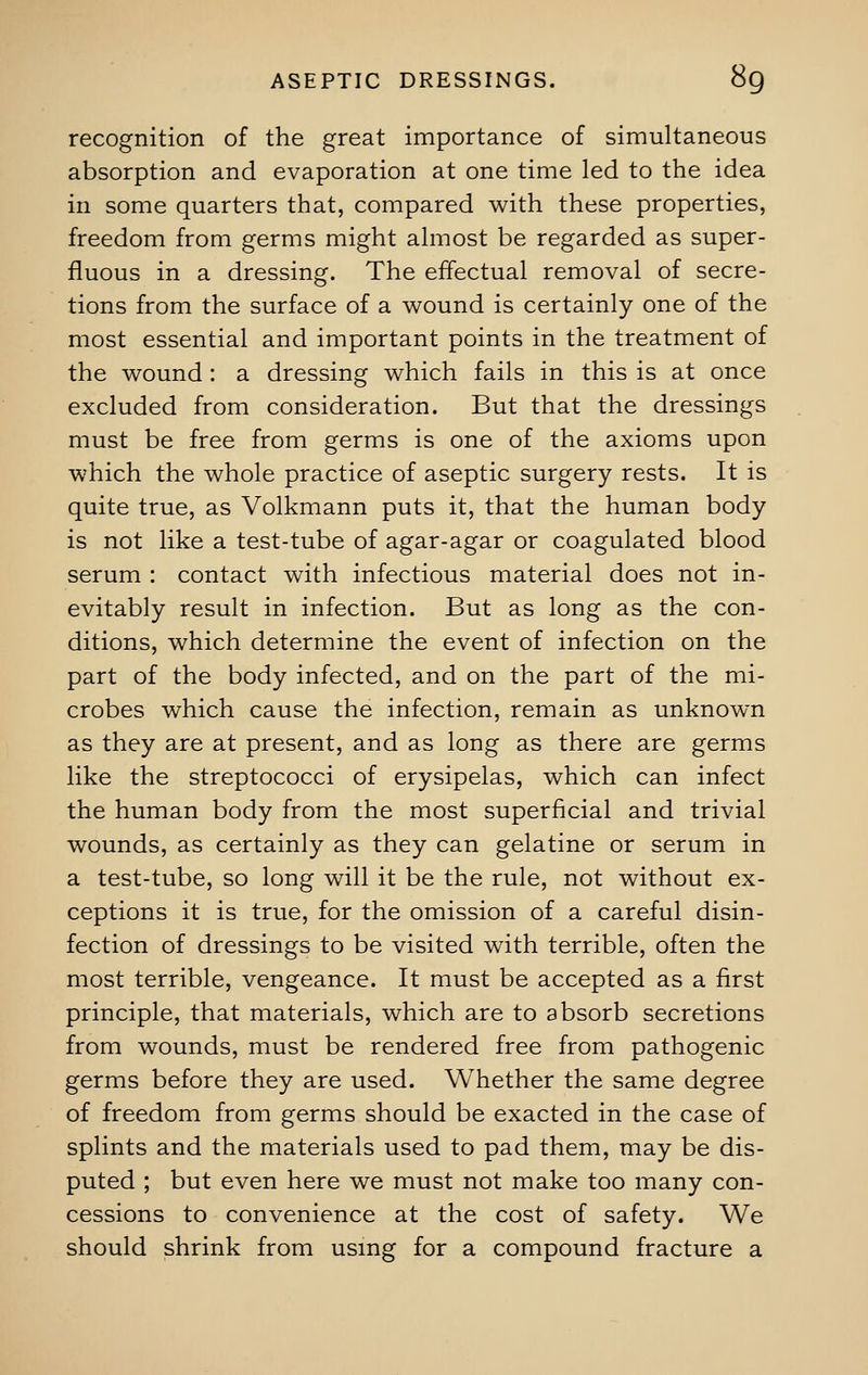 recognition of the great importance of simultaneous absorption and evaporation at one time led to the idea in some quarters that, compared with these properties, freedom from germs might almost be regarded as super- fluous in a dressing. The effectual removal of secre- tions from the surface of a wound is certainly one of the most essential and important points in the treatment of the wound : a dressing which fails in this is at once excluded from consideration. But that the dressings must be free from germs is one of the axioms upon which the whole practice of aseptic surgery rests. It is quite true, as Volkmann puts it, that the human body is not like a test-tube of agar-agar or coagulated blood serum : contact with infectious material does not in- evitably result in infection. But as long as the con- ditions, which determine the event of infection on the part of the body infected, and on the part of the mi- crobes which cause the infection, remain as unknown as they are at present, and as long as there are germs like the streptococci of erysipelas, which can infect the human body from the most superficial and trivial wounds, as certainly as they can gelatine or serum in a test-tube, so long will it be the rule, not without ex- ceptions it is true, for the omission of a careful disin- fection of dressings to be visited with terrible, often the most terrible, vengeance. It must be accepted as a first principle, that materials, which are to absorb secretions from wounds, must be rendered free from pathogenic germs before they are used. Whether the same degree of freedom from germs should be exacted in the case of splints and the materials used to pad them, may be dis- puted ; but even here we must not make too many con- cessions to convenience at the cost of safety. We should shrink from using for a compound fracture a