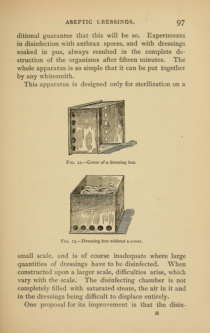 ditional guarantee that this will be so. Experiments in disinfection with anthrax spores, and with dressings soaked in pus, always resulted in the complete de- struction of the organisms after fifteen minutes. The whole apparatus is so simple that it can be put together by any whitesmith. This apparatus is designed only for sterilization on a Fig. 12.—Cover of a dressing box. Fig. 13.—Dressing box without a cover. small scale, and is of course inadequate where large quantities of dressings have to be disinfected. When constructed upon a larger scale, difficulties arise, which vary with the scale. The disinfecting chamber is not completely filled with saturated steam, the air in it and in the dressings being difficult to displace entirely. One proposal for its improvement is that the disin- H