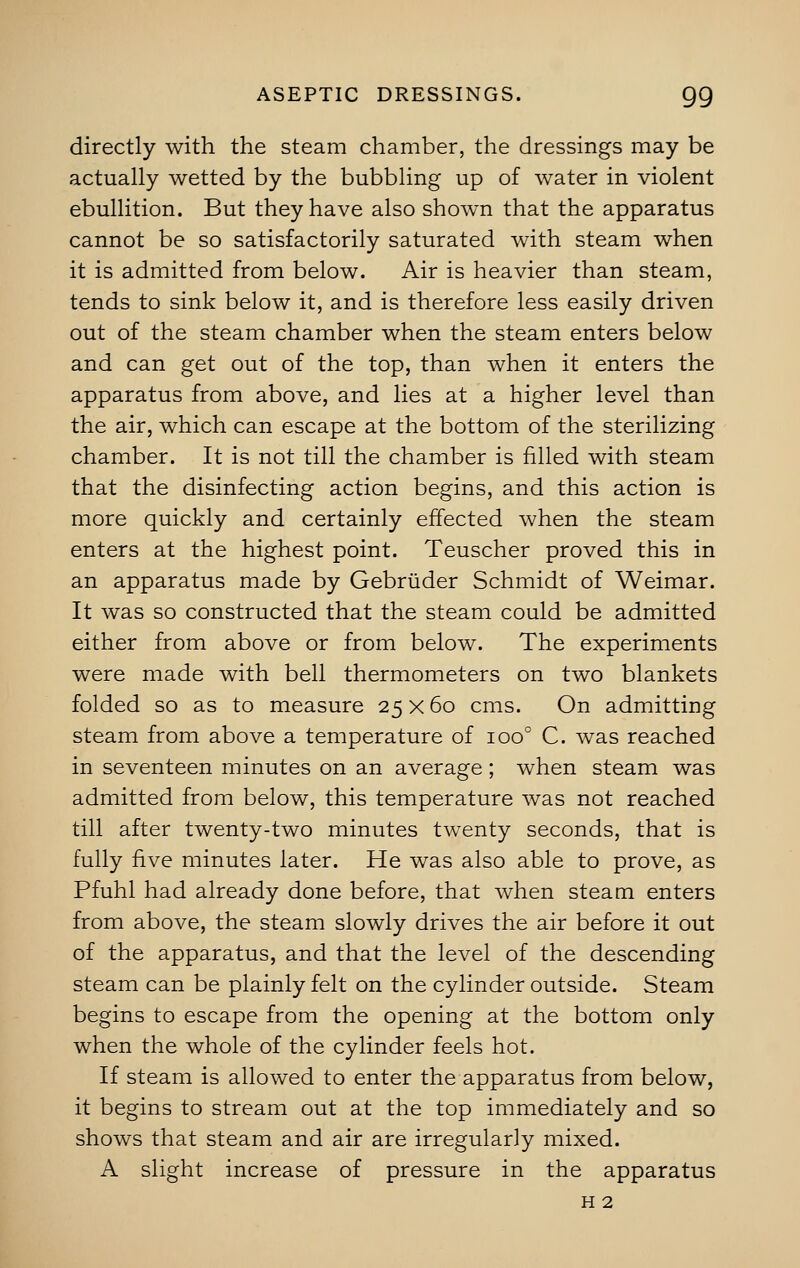 directly with the steam chamber, the dressings may be actually wetted by the bubbling up of water in violent ebullition. But they have also shown that the apparatus cannot be so satisfactorily saturated with steam when it is admitted from below. Air is heavier than steam, tends to sink below it, and is therefore less easily driven out of the steam chamber when the steam enters below and can get out of the top, than when it enters the apparatus from above, and lies at a higher level than the air, which can escape at the bottom of the sterilizing chamber. It is not till the chamber is filled with steam that the disinfecting action begins, and this action is more quickly and certainly effected when the steam enters at the highest point. Teuscher proved this in an apparatus made by Gebriider Schmidt of Weimar. It was so constructed that the steam could be admitted either from above or from below. The experiments were made with bell thermometers on two blankets folded so as to measure 25 x 60 cms. On admitting steam from above a temperature of ioo° C. was reached in seventeen minutes on an average ; when steam was admitted from below, this temperature was not reached till after twenty-two minutes twenty seconds, that is fully five minutes later. He was also able to prove, as Pfuhl had already done before, that when steam enters from above, the steam slowly drives the air before it out of the apparatus, and that the level of the descending steam can be plainly felt on the cylinder outside. Steam begins to escape from the opening at the bottom only when the whole of the cylinder feels hot. If steam is allowed to enter the apparatus from below, it begins to stream out at the top immediately and so shows that steam and air are irregularly mixed. A slight increase of pressure in the apparatus h 2