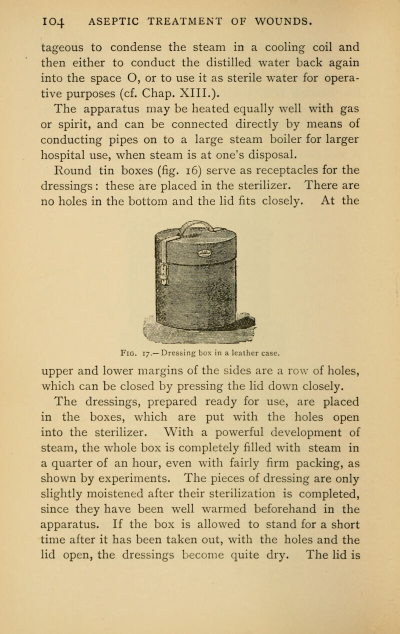 tageous to condense the steam in a cooling coil and then either to conduct the distilled water back again into the space O, or to use it as sterile water for opera- tive purposes (cf. Chap. XIII.). The apparatus may be heated equally well with gas or spirit, and can be connected directly by means of conducting pipes on to a large steam boiler for larger hospital use, when steam is at one's disposal. Round tin boxes (fig. 16) serve as receptacles for the dressings : these are placed in the sterilizer. There are no holes in the bottom and the lid fits closely. At the Fig. 17.—Dressing box in a leather case. upper and lower margins of the sides are a row of holes, which can be closed by pressing the lid down closely. The dressings, prepared ready for use, are placed in the boxes, which are put with the holes open into the sterilizer. With a powerful development of steam, the whole box is completely filled with steam in a quarter of an hour, even with fairly firm packing, as shown by experiments. The pieces of dressing are only slightly moistened after their sterilization is completed, since they have been well warmed beforehand in the apparatus. If the box is allowed to stand for a short time after it has been taken out, with the holes and the lid open, the dressings become quite dry. The lid is