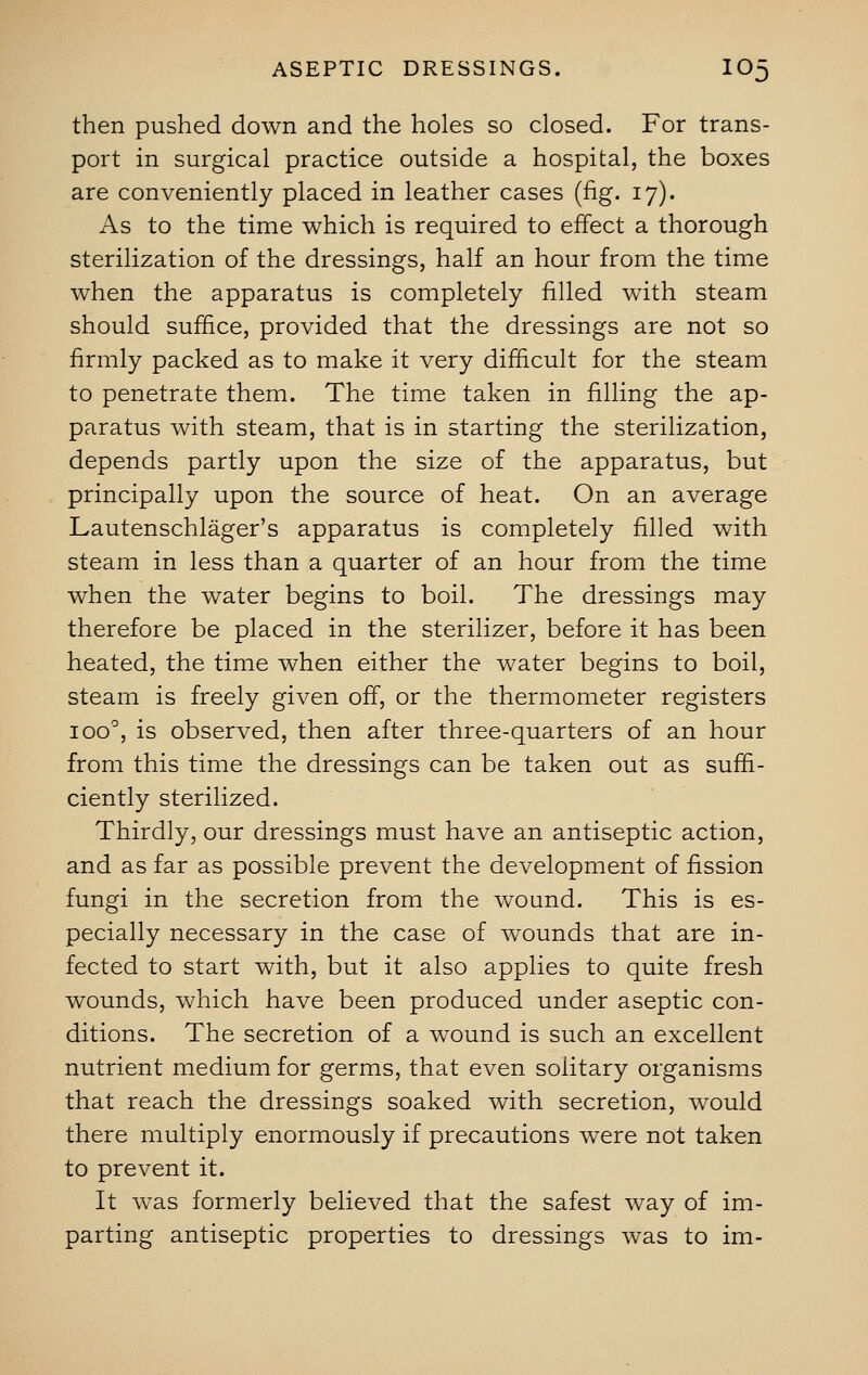 then pushed down and the holes so closed. For trans- port in surgical practice outside a hospital, the boxes are conveniently placed in leather cases (fig. 17). As to the time which is required to effect a thorough sterilization of the dressings, half an hour from the time when the apparatus is completely filled with steam should suffice, provided that the dressings are not so firmly packed as to make it very difficult for the steam to penetrate them. The time taken in filling the ap- paratus with steam, that is in starting the sterilization, depends partly upon the size of the apparatus, but principally upon the source of heat. On an average Lautenschlager's apparatus is completely filled with steam in less than a quarter of an hour from the time when the water begins to boil. The dressings may therefore be placed in the sterilizer, before it has been heated, the time when either the water begins to boil, steam is freely given off, or the thermometer registers ioo°, is observed, then after three-quarters of an hour from this time the dressings can be taken out as suffi- ciently sterilized. Thirdly, our dressings must have an antiseptic action, and as far as possible prevent the development of fission fungi in the secretion from the wound. This is es- pecially necessary in the case of wounds that are in- fected to start with, but it also applies to quite fresh wounds, which have been produced under aseptic con- ditions. The secretion of a wound is such an excellent nutrient medium for germs, that even solitary organisms that reach the dressings soaked with secretion, would there multiply enormously if precautions were not taken to prevent it. It was formerly believed that the safest way of im- parting antiseptic properties to dressings was to im-