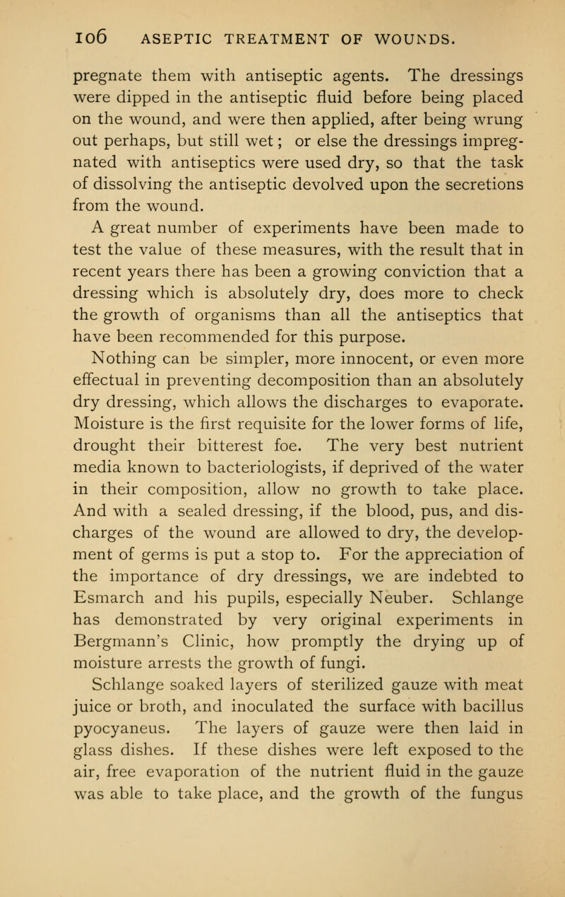 pregnate them with antiseptic agents. The dressings were dipped in the antiseptic fluid before being placed on the wound, and were then applied, after being wrung out perhaps, but still wet; or else the dressings impreg- nated with antiseptics were used dry, so that the task of dissolving the antiseptic devolved upon the secretions from the wound. A great number of experiments have been made to test the value of these measures, with the result that in recent years there has been a growing conviction that a dressing which is absolutely dry, does more to check the growth of organisms than all the antiseptics that have been recommended for this purpose. Nothing can be simpler, more innocent, or even more effectual in preventing decomposition than an absolutely dry dressing, which allows the discharges to evaporate. Moisture is the first requisite for the lower forms of life, drought their bitterest foe. The very best nutrient media known to bacteriologists, if deprived of the water in their composition, allow no growth to take place. And with a sealed dressing, if the blood, pus, and dis- charges of the wound are allowed to dry, the develop- ment of germs is put a stop to. For the appreciation of the importance of dry dressings, we are indebted to Esmarch and his pupils, especially Neuber. Schlange has demonstrated by very original experiments in Bergmann's Clinic, how promptly the drying up of moisture arrests the growth of fungi. Schlange soaked layers of sterilized gauze with meat juice or broth, and inoculated the surface with bacillus pyocyaneus. The layers of gauze were then laid in glass dishes. If these dishes were left exposed to the air, free evaporation of the nutrient fluid in the gauze was able to take place, and the growth of the fungus