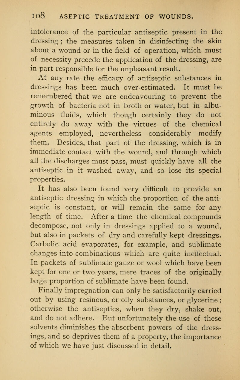 intolerance of the particular antiseptic present in the dressing ; the measures taken in disinfecting the skin about a wound or in the field of operation, which must of necessity precede the application of the dressing, are in part responsible for the unpleasant result. At any rate the efficacy of antiseptic substances in dressings has been much over-estimated. It must be remembered that we are endeavouring to prevent the growth of bacteria not in broth or water, but in albu- minous fluids, which though certainly they do not entirely do away with the virtues of the chemical agents employed, nevertheless considerably modify them. Besides, that part of the dressing, which is in immediate contact with the wound, and through which all the discharges must pass, must quickly have all the antiseptic in it washed away, and so lose its special properties. It has also been found very difficult to provide an antiseptic dressing in which the proportion of the anti- septic is constant, or will remain the same for any length of time. After a time the chemical compounds decompose, not only in dressings applied to a wound, but also in packets of dry and carefully kept dressings. Carbolic acid evaporates, for example, and sublimate changes into combinations which are quite ineffectual. In packets of sublimate gauze or wool which have been kept for one or two years, mere traces of the originally large proportion of sublimate have been found. Finally impregnation can only be satisfactorily carried out by using resinous, or oily substances, or glycerine; otherwise the antiseptics, when they dry, shake out, and do not adhere. But unfortunately the use of these solvents diminishes the absorbent powers of the dress- ings, and so deprives them of a property, the importance of which we have just discussed in detail.