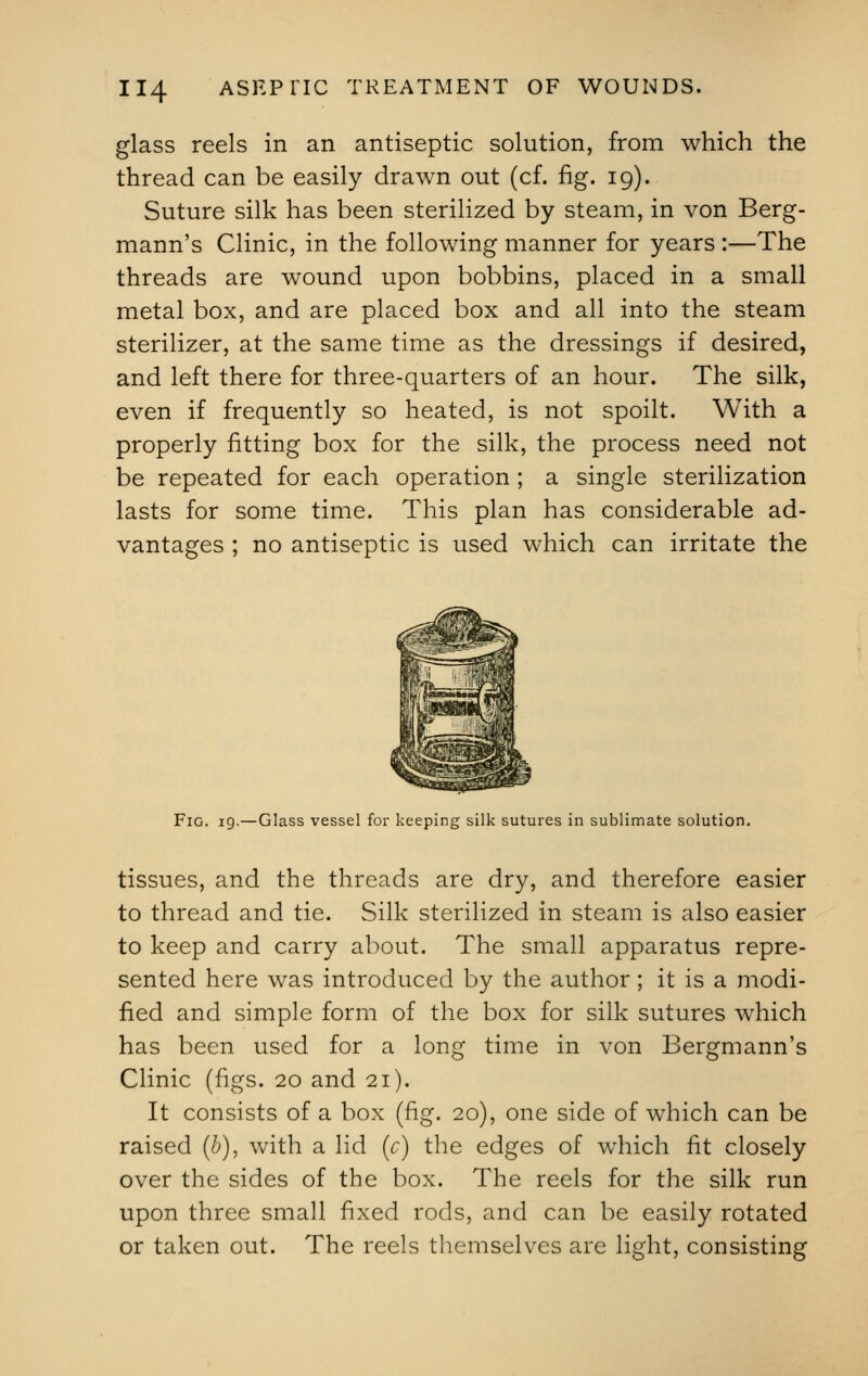 glass reels in an antiseptic solution, from which the thread can be easily drawn out (cf. fig. 19). Suture silk has been sterilized by steam, in von Berg- mann's Clinic, in the following manner for years :—The threads are wound upon bobbins, placed in a small metal box, and are placed box and all into the steam sterilizer, at the same time as the dressings if desired, and left there for three-quarters of an hour. The silk, even if frequently so heated, is not spoilt. With a properly fitting box for the silk, the process need not be repeated for each operation; a single sterilization lasts for some time. This plan has considerable ad- vantages ; no antiseptic is used which can irritate the Fig. 19.—Glass vessel for keeping silk sutures in sublimate solution. tissues, and the threads are dry, and therefore easier to thread and tie. Silk sterilized in steam is also easier to keep and carry about. The small apparatus repre- sented here was introduced by the author; it is a modi- fied and simple form of the box for silk sutures which has been used for a long time in von Bergmann's Clinic (figs. 20 and 21). It consists of a box (fig. 20), one side of which can be raised (b), with a lid (c) the edges of which fit closely over the sides of the box. The reels for the silk run upon three small fixed rods, and can be easily rotated or taken out. The reels themselves are light, consisting