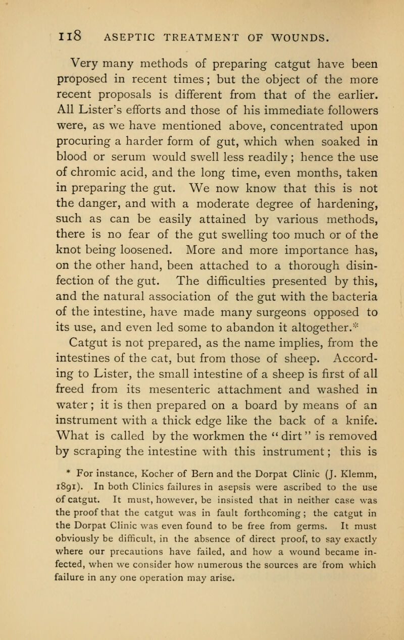 Very many methods of preparing catgut have been proposed in recent times; but the object of the more recent proposals is different from that of the earlier. All Lister's efforts and those of his immediate followers were, as we have mentioned above, concentrated upon procuring a harder form of gut, which when soaked in blood or serum would swell less readily; hence the use of chromic acid, and the long time, even months, taken in preparing the gut. We now know that this is not the danger, and with a moderate degree of hardening, such as can be easily attained by various methods, there is no fear of the gut swelling too much or of the knot being loosened. More and more importance has, on the other hand, been attached to a thorough disin- fection of the gut. The difficulties presented by this, and the natural association of the gut with the bacteria of the intestine, have made many surgeons opposed to its use, and even led some to abandon it altogether.* Catgut is not prepared, as the name implies, from the intestines of the cat, but from those of sheep. Accord- ing to Lister, the small intestine of a sheep is first of all freed from its mesenteric attachment and washed in water; it is then prepared on a board by means of an instrument with a thick edge like the back of a knife. What is called by the workmen the dirt is removed by scraping the intestine with this instrument; this is * For instance, Kocher of Bern and the Dorpat Clinic (J. Klemm, 1891). In both Clinics failures in asepsis were ascribed to the use of catgut. It must, however, be insisted that in neither case was the proof that the catgut was in fault forthcoming; the catgut in the Dorpat Clinic was even found to be free from germs. It must obviously be difficult, in the absence of direct proof, to say exactly where our precautions have failed, and how a wound became in- fected, when we consider how numerous the sources are from which failure in any one operation may arise.