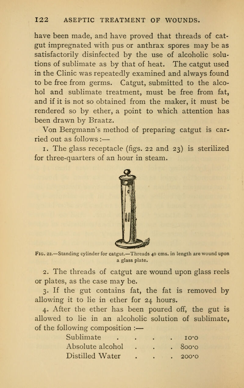 have been made, and have proved that threads of cat- gut impregnated with pus or anthrax spores may be as satisfactorily disinfected by the use of alcoholic solu- tions of sublimate as by that of heat. The catgut used in the Clinic was repeatedly examined and always found to be free from germs. Catgut, submitted to the alco- hol and sublimate treatment, must be free from fat, and if it is not so obtained from the maker, it must be rendered so by ether, a point to which attention has been drawn by Braatz. Von Bergmann's method of preparing catgut is car- ried out as follows :— i. The glass receptacle (figs. 22 and 23) is sterilized for three-quarters of an hour in steam. Fig. 22.—Standing cylinder for catgut.—Threads 40 cms. in length are wound upon a glass plate. 2. The threads of catgut are wound upon glass reels or plates, as the case may be. 3. If the gut contains fat, the fat is removed by allowing it to lie in ether for 24 hours. 4. After the ether has been poured off, the gut is allowed to lie in an alcoholic solution of sublimate, of the following composition :— Sublimate .... io*o Absolute alcohol . . . 8oo#o Distilled Water . . . 200-0