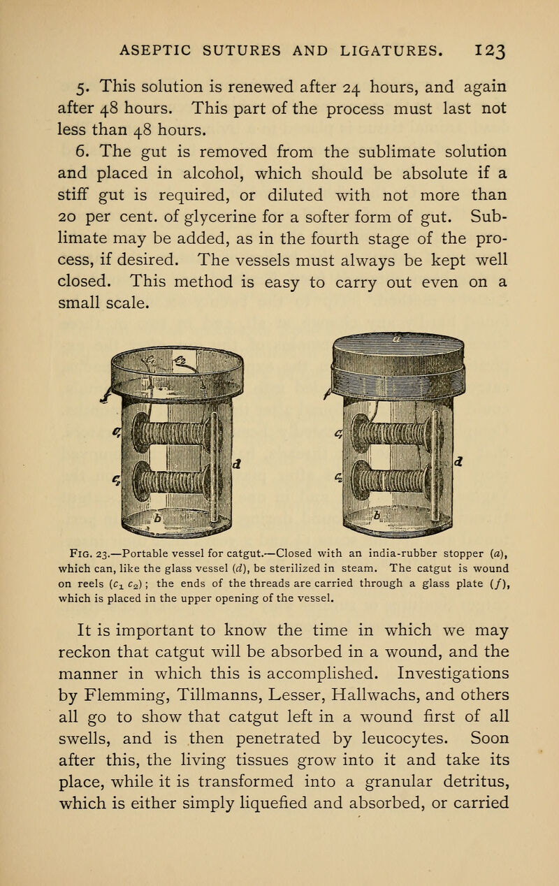 5. This solution is renewed after 24 hours, and again after 48 hours. This part of the process must last not less than 48 hours. 6. The gut is removed from the sublimate solution and placed in alcohol, which should be absolute if a stiff gut is required, or diluted with not more than 20 per cent, of glycerine for a softer form of gut. Sub- limate may be added, as in the fourth stage of the pro- cess, if desired. The vessels must always be kept well closed. This method is easy to carry out even on a small scale. Fig. 23.—Portable vessel for catgut.—Closed with an india-rubber stopper {a), which can, like the glass vessel (rf), be sterilized in steam. The catgut is wound on reels [c± c2) ; the ends of the threads are carried through a glass plate (/), which is placed in the upper opening of the vessel. It is important to know the time in which we may reckon that catgut will be absorbed in a wound, and the manner in which this is accomplished. Investigations by Flemming, Tillmanns, Lesser, Hallwachs, and others all go to show that catgut left in a wound first of all swells, and is then penetrated by leucocytes. Soon after this, the living tissues grow into it and take its place, while it is transformed into a granular detritus, which is either simply liquefied and absorbed, or carried