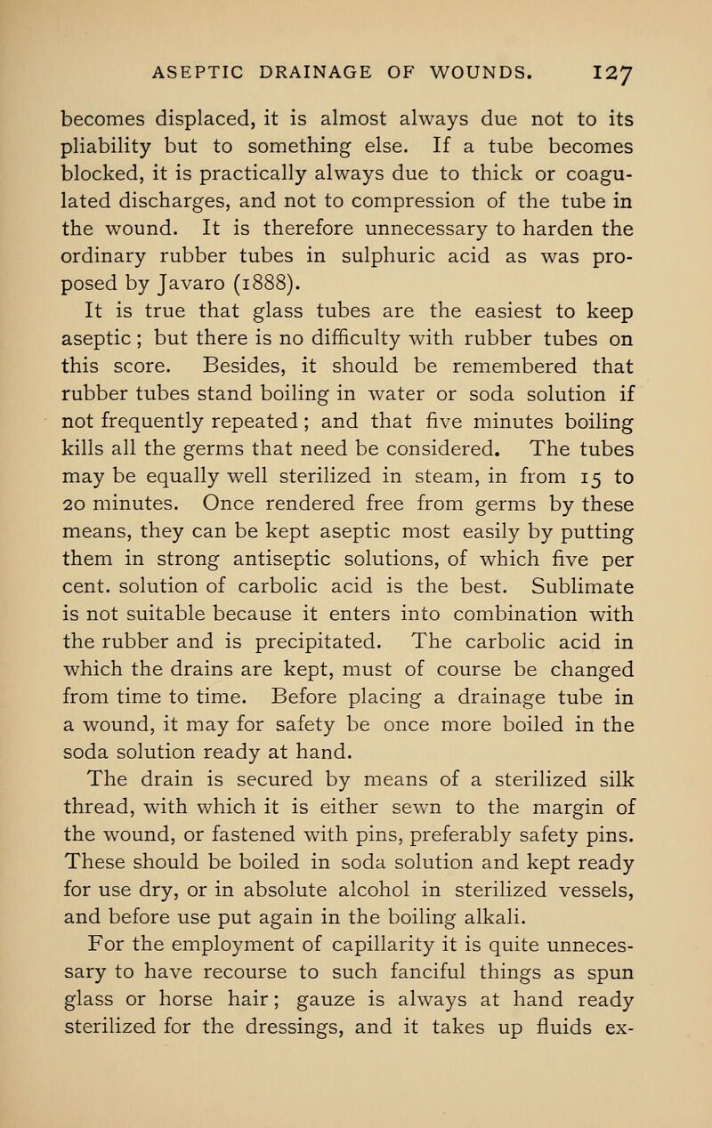 becomes displaced, it is almost always due not to its pliability but to something else. If a tube becomes blocked, it is practically always due to thick or coagu- lated discharges, and not to compression of the tube in the wound. It is therefore unnecessary to harden the ordinary rubber tubes in sulphuric acid as was pro- posed by Javaro (1888). It is true that glass tubes are the easiest to keep aseptic; but there is no difficulty with rubber tubes on this score. Besides, it should be remembered that rubber tubes stand boiling in water or soda solution if not frequently repeated; and that five minutes boiling kills all the germs that need be considered. The tubes may be equally well sterilized in steam, in from 15 to 20 minutes. Once rendered free from germs by these means, they can be kept aseptic most easily by putting them in strong antiseptic solutions, of which five per cent, solution of carbolic acid is the best. Sublimate is not suitable because it enters into combination with the rubber and is precipitated. The carbolic acid in which the drains are kept, must of course be changed from time to time. Before placing a drainage tube in a wound, it may for safety be once more boiled in the soda solution ready at hand. The drain is secured by means of a sterilized silk thread, with which it is either sewn to the margin of the wound, or fastened with pins, preferably safety pins. These should be boiled in soda solution and kept ready for use dry, or in absolute alcohol in sterilized vessels, and before use put again in the boiling alkali. For the employment of capillarity it is quite unneces- sary to have recourse to such fanciful things as spun glass or horse hair; gauze is always at hand ready sterilized for the dressings, and it takes up fluids ex-