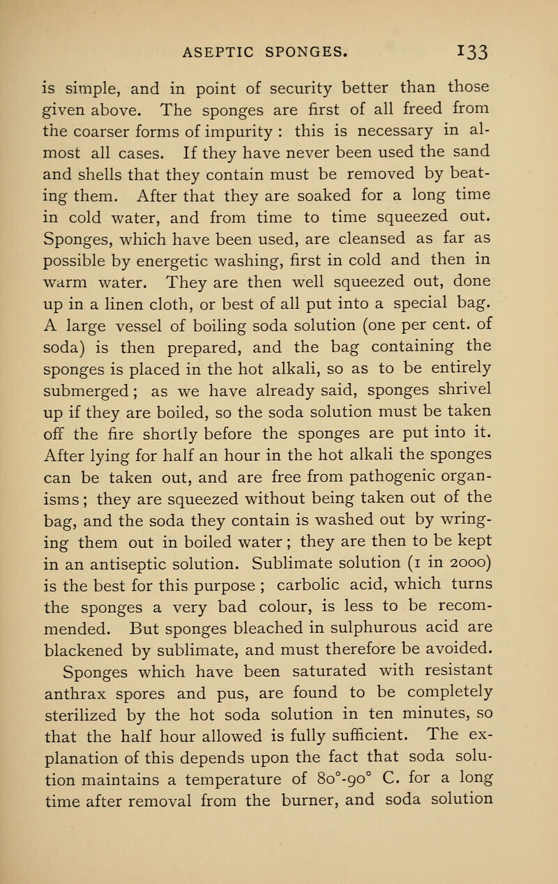 is simple, and in point of security better than those given above. The sponges are first of all freed from the coarser forms of impurity : this is necessary in al- most all cases. If they have never been used the sand and shells that they contain must be removed by beat- ing them. After that they are soaked for a long time in cold water, and from time to time squeezed out. Sponges, which have been used, are cleansed as far as possible by energetic washing, first in cold and then in warm water. They are then well squeezed out, done up in a linen cloth, or best of all put into a special bag. A large vessel of boiling soda solution (one per cent, of soda) is then prepared, and the bag containing the sponges is placed in the hot alkali, so as to be entirely submerged; as we have already said, sponges shrivel up if they are boiled, so the soda solution must be taken off the fire shortly before the sponges are put into it. After lying for half an hour in the hot alkali the sponges can be taken out, and are free from pathogenic organ- isms ; they are squeezed without being taken out of the bag, and the soda they contain is washed out by wring- ing them out in boiled water ; they are then to be kept in an antiseptic solution. Sublimate solution (i in 2000) is the best for this purpose ; carbolic acid, which turns the sponges a very bad colour, is less to be recom- mended. But sponges bleached in sulphurous acid are blackened by sublimate, and must therefore be avoided. Sponges which have been saturated with resistant anthrax spores and pus, are found to be completely sterilized by the hot soda solution in ten minutes, so that the half hour allowed is fully sufficient. The ex- planation of this depends upon the fact that soda solu- tion maintains a temperature of 8o°-c;00 C. for a long time after removal from the burner, and soda solution