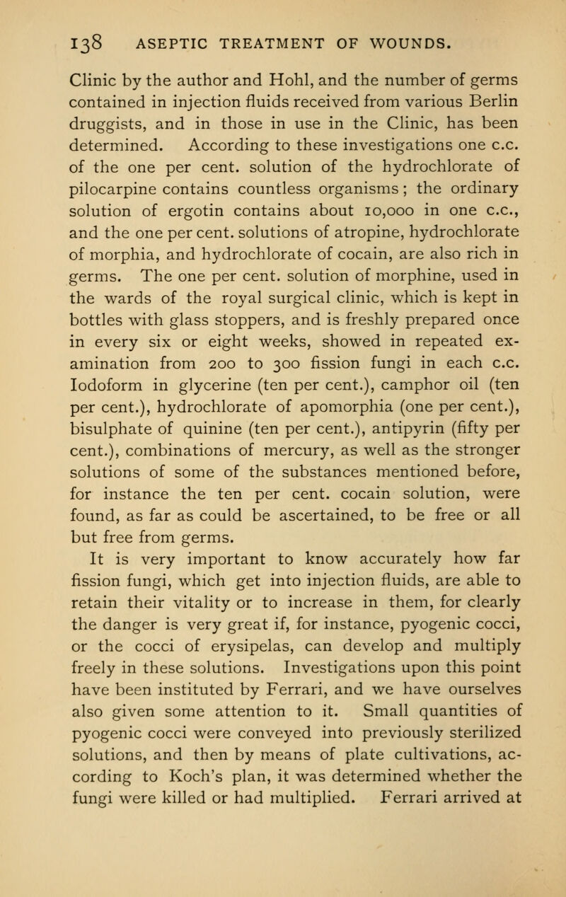 Clinic by the author and Hohl, and the number of germs contained in injection fluids received from various Berlin druggists, and in those in use in the Clinic, has been determined. According to these investigations one c.c. of the one per cent, solution of the hydrochlorate of pilocarpine contains countless organisms; the ordinary solution of ergotin contains about 10,000 in one c.c, and the one per cent, solutions of atropine, hydrochlorate of morphia, and hydrochlorate of cocain, are also rich in germs. The one per cent, solution of morphine, used in the wards of the royal surgical clinic, which is kept in bottles with glass stoppers, and is freshly prepared once in every six or eight weeks, showed in repeated ex- amination from 200 to 300 fission fungi in each c.c. Iodoform in glycerine (ten per cent.), camphor oil (ten per cent.), hydrochlorate of apomorphia (one per cent.), bisulphate of quinine (ten per cent.), antipyrin (fifty per cent.), combinations of mercury, as well as the stronger solutions of some of the substances mentioned before, for instance the ten per cent, cocain solution, were found, as far as could be ascertained, to be free or all but free from germs. It is very important to know accurately how far fission fungi, which get into injection fluids, are able to retain their vitality or to increase in them, for clearly the danger is very great if, for instance, pyogenic cocci, or the cocci of erysipelas, can develop and multiply freely in these solutions. Investigations upon this point have been instituted by Ferrari, and we have ourselves also given some attention to it. Small quantities of pyogenic cocci were conveyed into previously sterilized solutions, and then by means of plate cultivations, ac- cording to Koch's plan, it was determined whether the fungi were killed or had multiplied. Ferrari arrived at