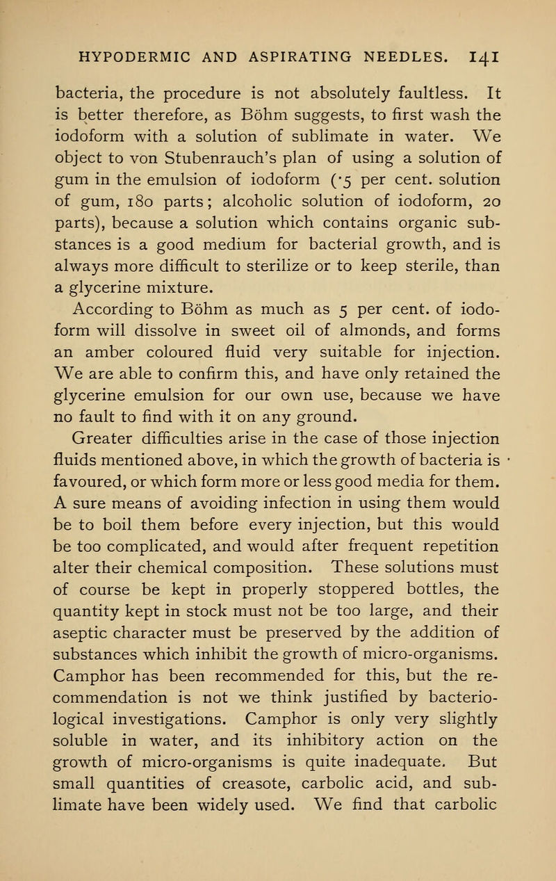 bacteria, the procedure is not absolutely faultless. It is better therefore, as Bohm suggests, to first wash the iodoform with a solution of sublimate in water. We object to von Stubenrauch's plan of using a solution of gum in the emulsion of iodoform (-5 per cent, solution of gum, 180 parts; alcoholic solution of iodoform, 20 parts), because a solution which contains organic sub- stances is a good medium for bacterial growth, and is always more difficult to sterilize or to keep sterile, than a glycerine mixture. According to Bohm as much as 5 per cent, of iodo- form will dissolve in sweet oil of almonds, and forms an amber coloured fluid very suitable for injection. We are able to confirm this, and have only retained the glycerine emulsion for our own use, because we have no fault to find with it on any ground. Greater difficulties arise in the case of those injection fluids mentioned above, in which the growth of bacteria is favoured, or which form more or less good media for them. A sure means of avoiding infection in using them would be to boil them before every injection, but this would be too complicated, and would after frequent repetition alter their chemical composition. These solutions must of course be kept in properly stoppered bottles, the quantity kept in stock must not be too large, and their aseptic character must be preserved by the addition of substances which inhibit the growth of micro-organisms. Camphor has been recommended for this, but the re- commendation is not we think justified by bacterio- logical investigations. Camphor is only very slightly soluble in water, and its inhibitory action on the growth of micro-organisms is quite inadequate. But small quantities of creasote, carbolic acid, and sub- limate have been widely used. We find that carbolic