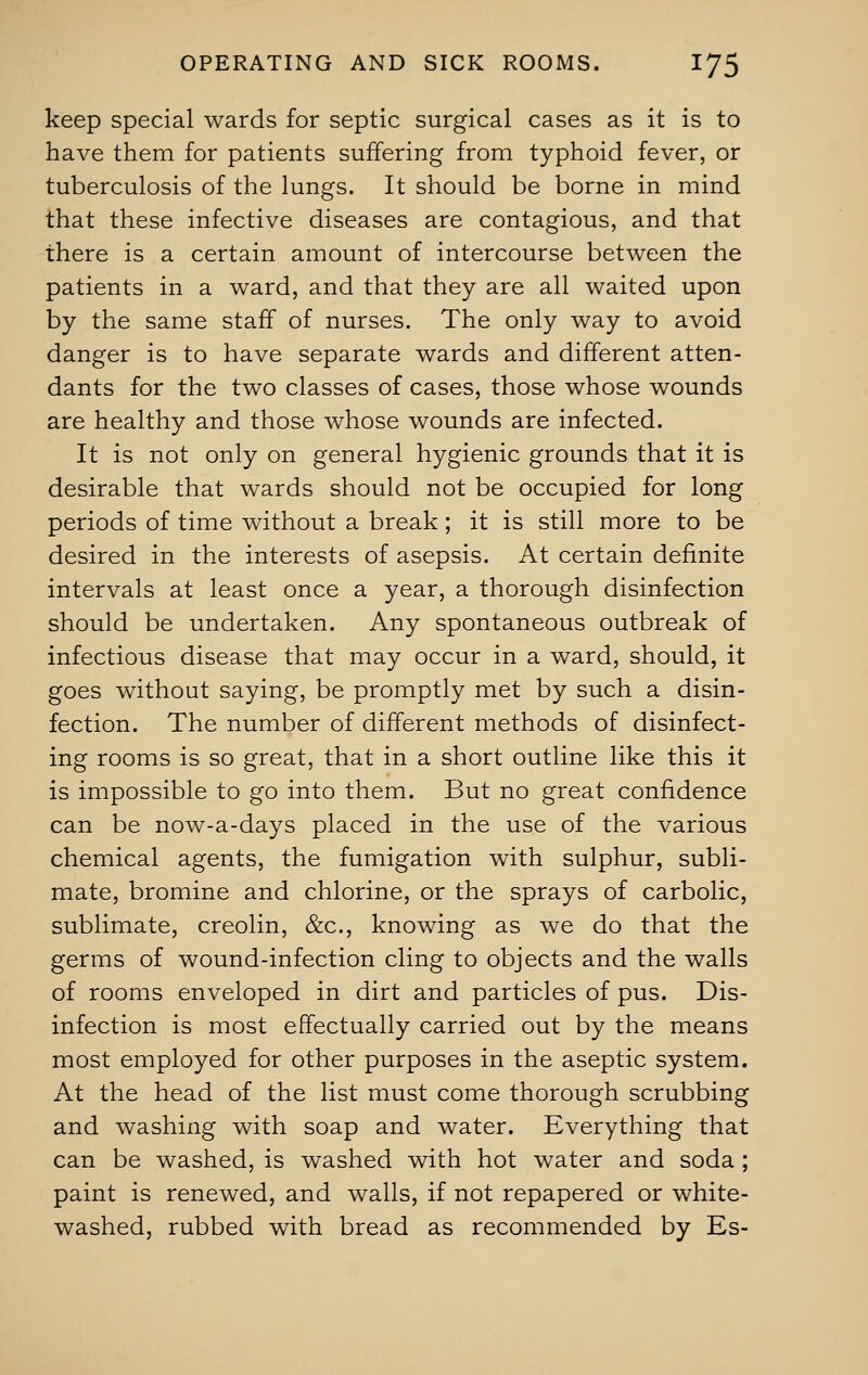 keep special wards for septic surgical cases as it is to have them for patients suffering from typhoid fever, or tuberculosis of the lungs. It should be borne in mind that these infective diseases are contagious, and that there is a certain amount of intercourse between the patients in a ward, and that they are all waited upon by the same staff of nurses. The only way to avoid danger is to have separate wards and different atten- dants for the two classes of cases, those whose wounds are healthy and those whose wounds are infected. It is not only on general hygienic grounds that it is desirable that wards should not be occupied for long periods of time without a break; it is still more to be desired in the interests of asepsis. At certain definite intervals at least once a year, a thorough disinfection should be undertaken. Any spontaneous outbreak of infectious disease that may occur in a ward, should, it goes without saying, be promptly met by such a disin- fection. The number of different methods of disinfect- ing rooms is so great, that in a short outline like this it is impossible to go into them. But no great confidence can be now-a-days placed in the use of the various chemical agents, the fumigation with sulphur, subli- mate, bromine and chlorine, or the sprays of carbolic, sublimate, creolin, &c, knowing as we do that the germs of wound-infection cling to objects and the walls of rooms enveloped in dirt and particles of pus. Dis- infection is most effectually carried out by the means most employed for other purposes in the aseptic system. At the head of the list must come thorough scrubbing and washing with soap and water. Everything that can be washed, is washed with hot water and soda; paint is renewed, and walls, if not repapered or white- washed, rubbed with bread as recommended by Es-