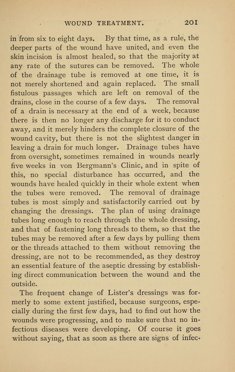 in from six to eight days. By that time, as a rule, the deeper parts of the wound have united, and even the skin incision is almost healed, so that the majority at any rate of the sutures can be removed. The whole of the drainage tube is removed at one time, it is not merely shortened and again replaced. The small fistulous passages which are left on removal of the drains, close in the course of a few days. The removal of a drain is necessary at the end of a week, because there is then no longer any discharge for it to conduct away, and it merely hinders the complete closure of the wound cavity, but there is not the slightest danger in leaving a drain for much longer. Drainage tubes have from oversight, sometimes remained in wounds nearly five weeks in von Bergmann's Clinic, and in spite of this, no special disturbance has occurred, and the wounds have healed quickly in their whole extent when the tubes were removed. The removal of drainage tubes is most simply and satisfactorily carried out by changing the dressings. The plan of using drainage tubes long enough to reach through the whole dressing, and that of fastening long threads to them, so that the tubes may be removed after a few days by pulling them or the threads attached to them without removing the dressing, are not to be recommended, as they destroy an essential feature of the aseptic dressing by establish- ing direct communication between the wound and the outside. The frequent change of Lister's dressings was for- merly to some extent justified, because surgeons, espe- cially during the first few days, had to find out how the wounds were progressing, and to make sure that no in- fectious diseases were developing. Of course it goes without saying, that as soon as there are signs of infec-