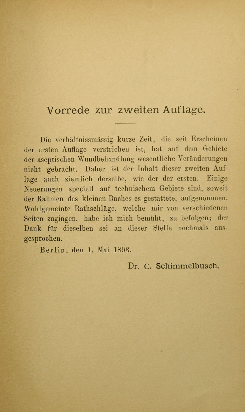 Die verhältnissmässig kurze Zeit, die seit Erscheiueii der ersten Aullage verstrichen ist, hat auf dem Gebiete der aseptischen Wundbehandlung wesentliche Veränderungen nicht gebracht. Daher ist der Inhalt dieser zweiten Auf- lage auch ziemlich derselbe, wie der der ersten. Einige Neuerungen speciell auf technischem Gebiete sind, soweit der Rahmen des kleinen Buches es gestattete, aufgenommen. Wohlgemeinte Rathschläge, welche mir von verschiedenen Seiten zugingen, habe ich mich bemüht, zu befolgen; der Dank für dieselben sei an dieser Stelle nochmals aus- gesprochen. Berlin, den 1. Mai 1893. Dr. C. Schimmelbusch.