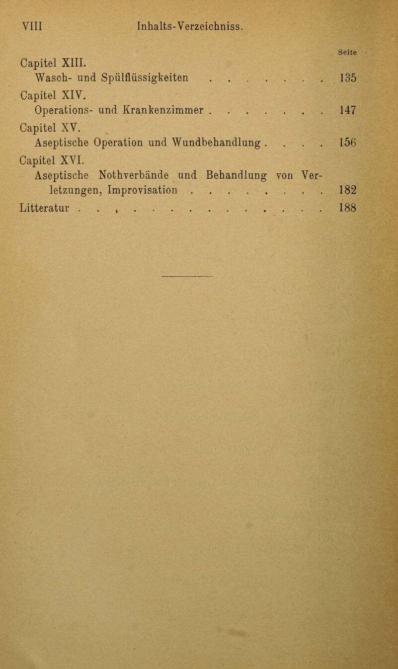 Seite Capitel XIII. Wasch- und Spülflüssigkeiten 135 Capitel XIV. Operations- und Krankenzimmer . . . . . . . 147 Capitel XV. Aseptische Operation und Wundbehandlung .... 156 Capitel XVI. Aseptische Nothverbande und Behandlung von Ver- letzungen, Improvisation . . . . . . . . 182 Litteratur 188