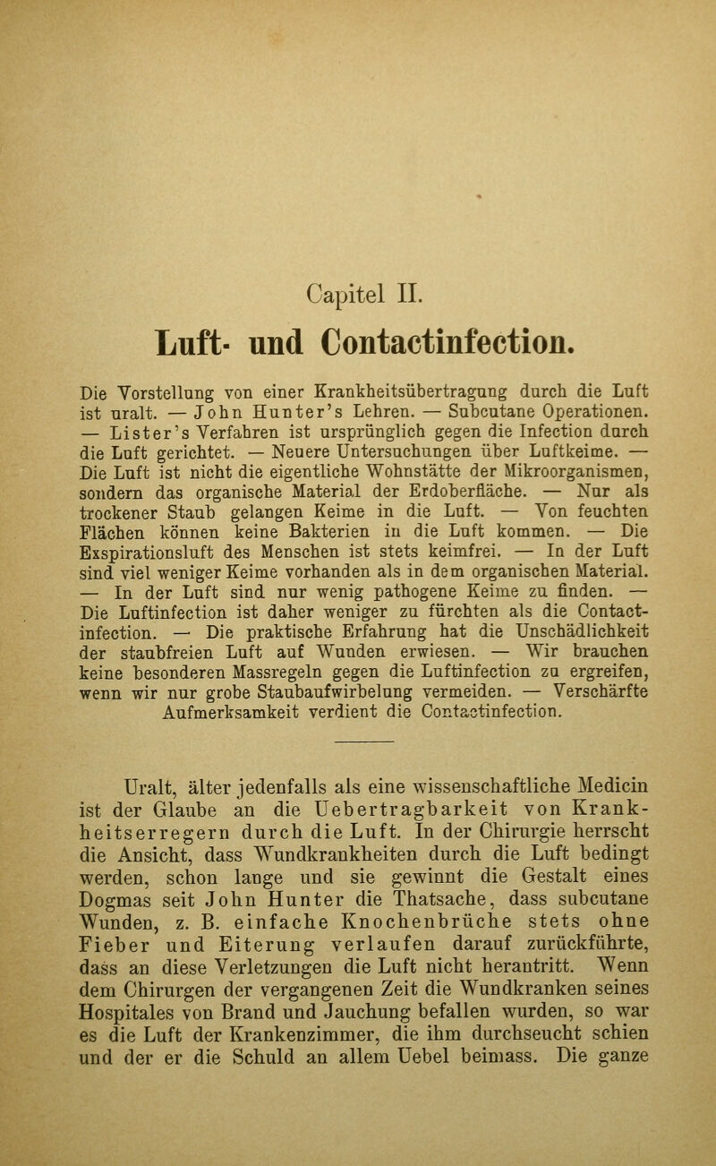 Luft- und Contactinfection, Die Yorstellung von einer Krankheitsübertragung durch die Luft ist uralt. — John Hunter's Lehren. — Subcutane Operationen. — Li st er's Verfahren ist ursprünglich gegen die Infection durch die Luft gerichtet. — Neuere Untersuchungen über Luftkeime. — Die Luft ist nicht die eigentliche Wohnstätte der Mikroorganismen, sondern das organische Material der Erdoberfläche. — Nur als trockener Staub gelangen Keime in die Luft. — Von feuchten Flächen können keine Bakterien in die Luft kommen. — Die Exspirationsluft des Menschen ist stets keimfrei. — In der Luft sind viel weniger Keime vorhanden als in dem organischen Material. — In der Luft sind nur wenig pathogene Keime zu finden. — Die Luftinfection ist daher weniger zu fürchten als die Contact- infection. — Die praktische Erfahrung hat die Unschädlichkeit der staubfreien Luft auf Wunden erwiesen. — Wir brauchen keine besonderen Massregeln gegen die Luftinfection zq ergreifen, wenn wir nur grobe Staubaufwirbelung vermeiden. — Verschärfte Aufmerksamkeit verdient die Contactinfection. Uralt, älter jedenfalls als eine wissenschaftliche Medicin ist der Glaube an die üebertragbarkeit von Krank- heitserregern durch die Luft. In der Chirurgie herrscht die Ansicht, dass Wundkrankheiten durch die Luft bedingt werden, schon lange und sie gewinnt die Gestalt eines Dogmas seit John Hunter die Thatsache, dass subcutane Wunden, z. B. einfache Knochenbrüche stets ohne Fieber und Eiterung verlaufen darauf zurückführte, dass an diese Verletzungen die Luft nicht herantritt. Wenn dem Chirurgen der vergangenen Zeit die Wundkranken seines Hospitales von Brand und Jauchung befallen wurden, so war es die Luft der Krankenzimmer, die ihm durchseucht schien und der er die Schuld an allem Uebel beimass. Die ganze