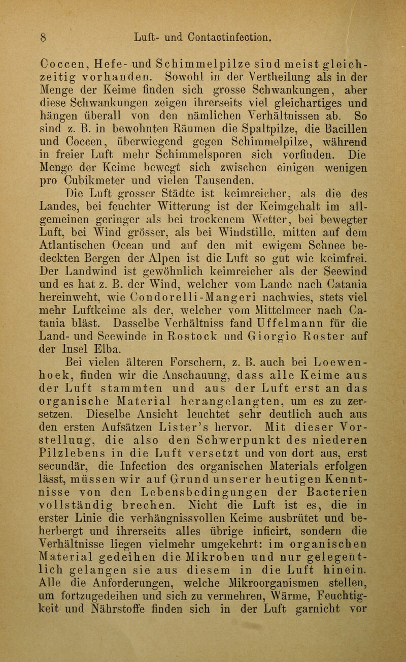 Coccen, Hefe- und Schimmelpilze sind meist gleich- zeitig vorhanden. Sowohl in der Vertheilung als in der Menge der Keime finden sich grosse Schwankungen, aber diese Schwankungen zeigen ihrerseits viel gleichartiges und hängen überall von den nämlichen Verhältnissen ab. So sind z. B. in bewohnten Räumen die Spaltpilze, die Bacillen und Coccen, überwiegend gegen Schimmelpilze, während in freier Luft mehr Schimmelsporen sich vorfinden. Die Menge der Keime bewegt sich zwischen einigen wenigen pro Cubikmeter und vielen Tausenden. Die Luft grosser Städte ist keimreicher, als die des Landes, bei feuchter Witterung ist der Keimgehalt im all- gemeinen geringer als bei trockenem Wetter, bei bewegter Luft, bei Wind grösser, als bei Windstille, mitten auf dem Atlantischen Ocean und auf den mit ewigem Schnee be- deckten Bergen der Alpen ist die Luft so gut wie keimfrei. Der Landwind ist gewöhnlich keimreicher als der Seewind und es hat z. B. der Wind, welcher vom Lande nach Catania hereinw^eht, wie Condorelli-Mangeri nachwies, stets viel mehr Luftkeime als der, welcher vom Mittelmeer nach Ca- tania bläst. Dasselbe Verhältniss fand Uffelmann für die Land-und Seewinde in Rostock und Giorgio Roster auf der Insel Elba. Bei vielen älteren Forschern, z. B. auch bei Loewen- hoek, finden wir die Anschauung, dass alle Keime aus der Luft stammten und aus der Luft erst an das organische Material herangelangten, um es zu zer- setzen. Dieselbe Ansicht leuchtet sehr deutlich auch aus den ersten Aufsätzen Lister's hervor. Mit dieser Vor- stellung, die also den Schwerpunkt des niederen Pilzlebens in die Luft versetzt und von dort aus, erst secundär, die Infection des organischen Materials erfolgen lässt, müssen wir auf Grund unserer heutigen Kennt- nisse von den Lebensbedingungen der Bacterien vollständig brechen. Nicht die Luft ist es, die in erster Linie die verhängnissvollen Keime ausbrütet und be- herbergt und ihrerseits alles übrige inficirt, sondern die Verhältnisse liegen vielmehr umgekehrt: im organischen Material gedeihen die Mikroben und nur gelegent- lich gelangen sie aus diesem in die Luft hinein. Alle die Anforderungen, welche Mikroorganismen stellen, um fortzugedeihen und sich zu vermehren, Wärme, Feuchtig- keit und Nährstoffe finden sich in der Luft garnicht vor