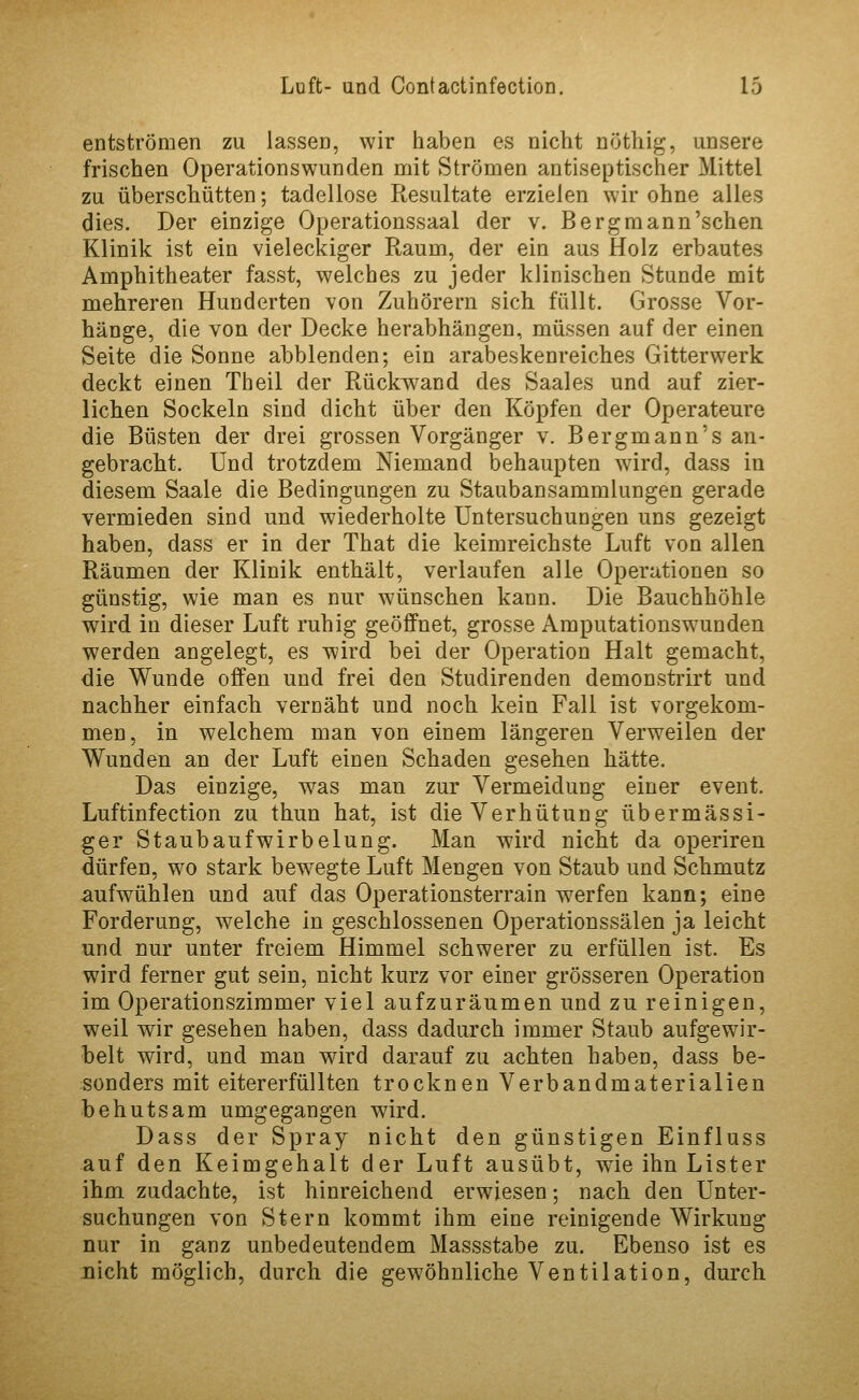 entströmen zu lassen, wir haben es nicht nrjthig, unsere frischen Operationswunden mit Strömen antiseptischer Mittel zu überschütten; tadellose Resultate erzielen wir ohne alles dies. Der einzige Operationssaal der v. Bergmann'schen Klinik ist ein vieleckiger Raum, der ein aus Holz erbautes Amphitheater fasst, welches zu jeder klinischen Stunde mit mehreren Hunderten von Zuhörern sich füllt. Grosse Vor- hänge, die von der Decke herabhängen, müssen auf der einen Seite die Sonne abblenden; ein arabeskenreiches Gitterwerk deckt einen Theil der Rückwand des Saales und auf zier- lichen Sockeln sind dicht über den Köpfen der Operateure die Büsten der drei grossen Vorgänger v. Bergmann's an- gebracht. Und trotzdem Niemand behaupten wird, dass in diesem Saale die Bedingungen zu Staubansammlungen gerade vermieden sind und wiederholte Untersuchungen uns gezeigt haben, dass er in der That die keimreichste Luft von allen Räumen der Klinik enthält, verlaufen alle Operationen so günstig, wie man es nur wünschen kann. Die Bauchhöhle wird in dieser Luft ruhig geöffnet, grosse Amputationswunden werden angelegt, es wird bei der Operation Halt gemacht, die Wunde offen und frei den Studirenden demonstrirt und nachher einfach vernäht und noch kein Fall ist vorgekom- men, in welchem man von einem längeren Verweilen der Wunden an der Luft einen Schaden gesehen hätte. Das einzige, was man zur Vermeidung einer event. Luftinfection zu thun hat, ist die Verhütung übermässi- ger Stau bau fwirbelung. Man wird nicht da operiren dürfen, wo stark bew^egte Luft Mengen von Staub und Schmutz aufwühlen und auf das Operationsterrain w^erfen kann; eine Forderung, welche in geschlossenen Operationssälen ja leicht und nur unter freiem Himmel schwerer zu erfüllen ist. Es wird ferner gut sein, nicht kurz vor einer grösseren Operation im Operationszimmer viel aufzuräumen und zu reinigen, weil wir gesehen haben, dass dadurch immer Staub aufgewir- helt wird, und man wird darauf zu achten haben, dass be- sonders mit eitererfüllten trocknen Verbandmaterialien behutsam umgegangen wird. Dass der Spray nicht den günstigen Einfluss auf den Keimgehalt der Luft ausübt, wie ihn Lister ihm zudachte, ist hinreichend erwiesen; nach den Unter- suchungen von Stern kommt ihm eine reinigende Wirkung nur in ganz unbedeutendem Massstabe zu. Ebenso ist es nicht möglich, durch die gewöhnliche Ventilation, durch