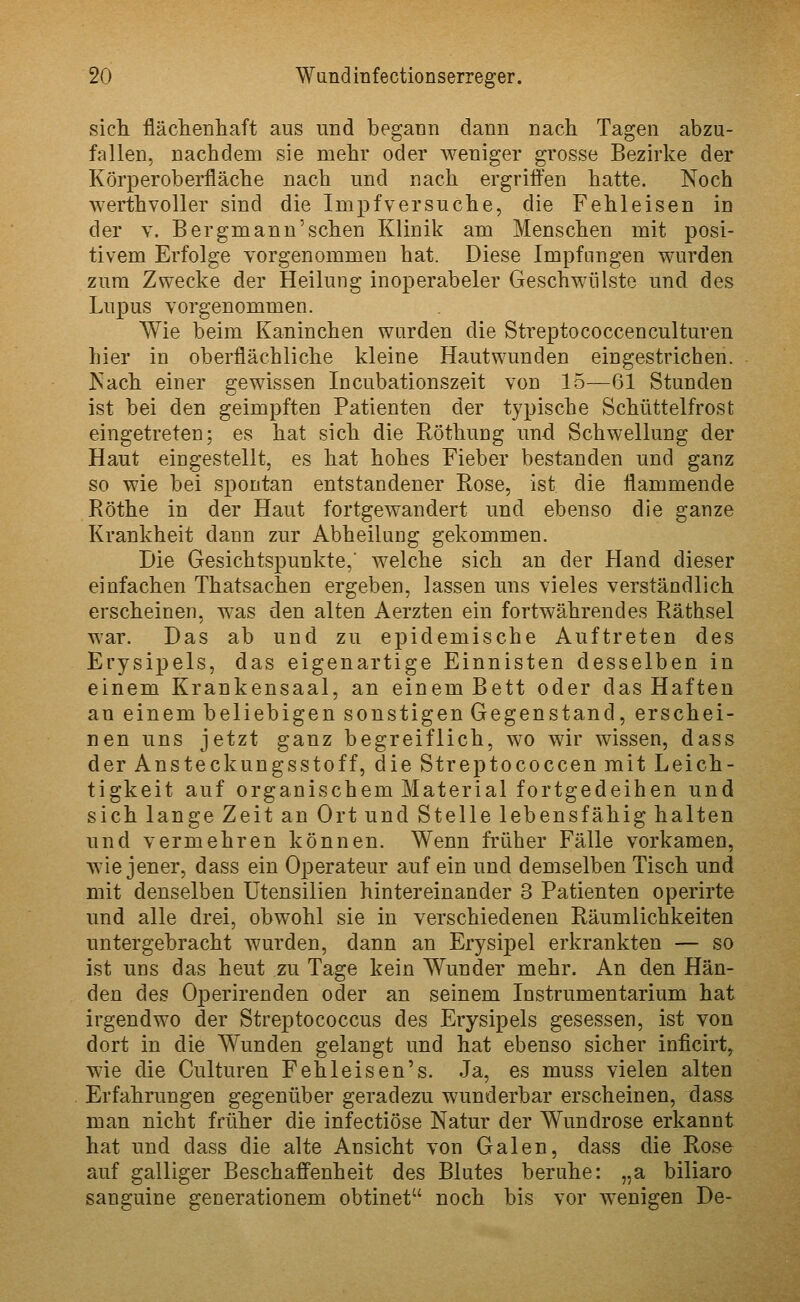 sich fläclienliaft aus und begann dann nach Tagen abzu- fallen, nachdem sie mehr oder weniger grosse Bezirke der Körper Oberfläche nach und nach ergriffen hatte. Noch werth voller sind die Impfv er suche, die Fehleisen in der V. Bergmann'sehen Klinik am Menschen mit posi- tivem Erfolge vorgenommen hat. Diese Impfungen wurden zum Zwecke der Heilung inoperabeler Geschwülste und des Lupus vorgenommen. Wie beim Kaninchen wurden die Streptococcenculturen hier in oberflächliche kleine Hautwunden eingestrichen. Kach einer gewissen Incubationszeit von 15—61 Stunden ist bei den geimpften Patienten der typische Schüttelfrost eingetreten; es hat sich die Röthung und Schwellung der Haut eingestellt, es hat hohes Fieber bestanden und ganz so wie bei spontan entstandener Rose, ist die flammende Röthe in der Haut fortgewandert und ebenso die ganze Krankheit dann zur Abheilung gekommen. Die Gesichtspunkte,' welche sich an der Hand dieser einfachen Thatsachen ergeben, lassen uns vieles verständlich erscheinen, was den alten Aerzten ein fortwährendes Räthsel war. Das ab und zu ej)idemische Auftreten des Erysipels, das eigenartige Einnisten desselben in einem Krankensaal, an einem Bett oder das Haften an einem beliebigen sonstigen Gegenstand, erschei- nen uns jetzt ganz begreiflich, wo wir wissen, dass der Ansteckungsstoff, die Streptococcen mit Leich- tigkeit auf organischem Material fortgedeihen und sich lange Zeit an Ort und Stelle lebensfähig halten und vermehren können. Wenn früher Fälle vorkamen, wie jener, dass ein Operateur auf ein und demselben Tisch und mit denselben Utensilien hintereinander 3 Patienten operirte und alle drei, obwohl sie in verschiedenen Räumlichkeiten untergebracht wurden, dann an Erysipel erkrankten — so ist uns das heut zu Tage kein Wunder mehr. An den Hän- den des Operirenden oder an seinem Instrumentarium hat irgendwo der Streptococcus des Erysipels gesessen, ist von dort in die Wunden gelangt und hat ebenso sicher inficirt, wie die Culturen Fehleisen's. Ja, es muss vielen alten Erfahrungen gegenüber geradezu wunderbar erscheinen, dass man nicht früher die infectiöse Natur der Wundrose erkannt hat und dass die alte Ansicht von Galen, dass die Rose auf galliger Beschaffenheit des Blutes beruhe: „a biliaro sanguine generationem obtinet noch bis vor wenigen De-