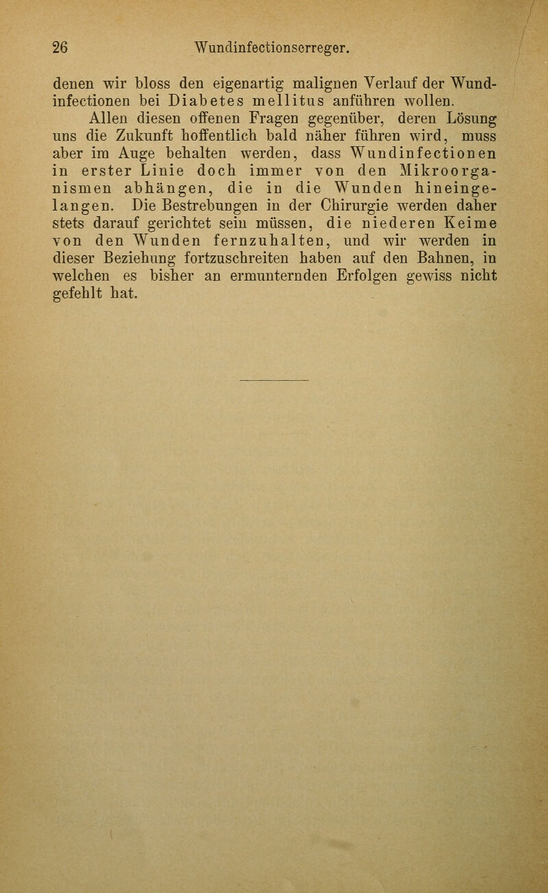denen wir bloss den eigenartig malignen Verlauf der Wund- infectionen bei Diabetes mellitus anführen wollen. Allen diesen offenen Fragen gegenüber, deren Lösung uns die Zukunft hoffentlich bald näher führen wird, muss aber im Auge behalten werden, dass Wundinfectionen in erster Linie doch immer von den Mikroorga- nismen abhängen, die in die Wunden hineinge- langen. Die Bestrebungen in der Chirurgie werden daher stets darauf gerichtet sein müssen, die niederen Keime von den Wunden fernzuhalten, und wir werden in dieser Beziehung fortzuschreiten haben auf den Bahnen, in welchen es bisher an ermunternden Erfolgen gewiss nicht gefehlt hat.
