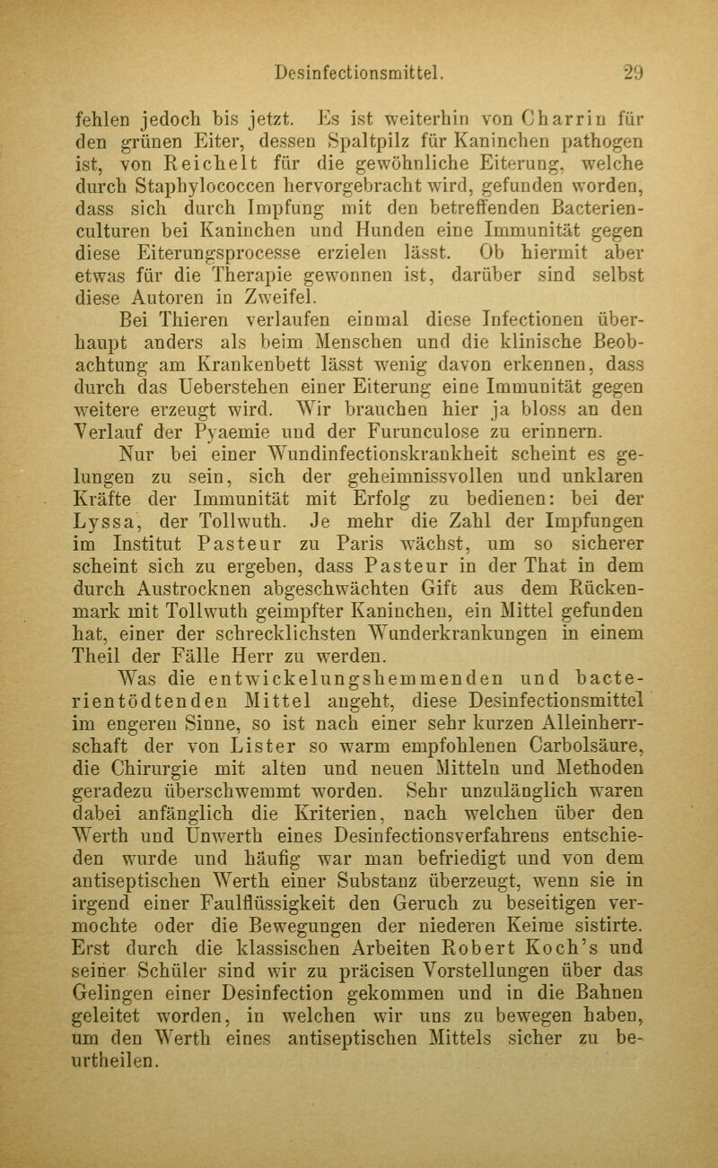 fehlen jedocli bis jetzt. Es ist weiterhin von Charrin für den grünen Eiter, dessen Spaltpilz für Kaninchen pathogen ist, von Reichelt für die gewöhnliche Eiterung, welche durch Staphylococcen hervorgebracht wird, gefunden worden, dass sich durch Impfung mit den betreffenden Bacterien- culturen bei Kaninchen und Hunden eine Immunität gegen diese Eiterungsprocesse erzielen lässt. Ob hiermit aber etwas für die Therapie gewonnen ist, darüber sind selbst diese Autoren io Zweifel. Bei Thieren verlaufen einmal diese Infectionen über- haupt anders als beim Menschen und die klinische Beob- achtung am Krankenbett lässt wenig davon erkennen, dass durch das üeberstehen einer Eiterung eine Immunität gegen weitere erzeugt wird. Wir brauchen hier ja bloss an den Verlauf der Pyaemie und der Furunculose zu erinnern. Nur bei einer Wundinfectionskrankheit scheint es ge- lungen zu sein, sich der geheimnissvollen und unklaren Kräfte der Immunität mit Erfolg zu bedienen: bei der Lyssa, der Tollwuth. Je mehr die Zahl der Impfungen im Institut Pasteur zu Paris wächst, um so sicherer scheint sich zu ergeben, dass Pasteur in der That in dem durch Austrocknen abgeschwächten Gift aus dem Ptücken- mark mit Tollwuth geimpfter Kaninchen, ein Mittel gefunden hat, einer der schrecklichsten AYunderkrankungen in einem Theil der Fälle Herr zu werden. Was die entw^ckelungshemmenden und bacte- rientödtenden Mittel angeht, diese Desinfectionsmittel im engereu Sinne, so ist nach einer sehr kurzen Alleinherr- schaft der von Li st er so warm empfohlenen Carbolsäure, die Chirurgie mit alten und neuen Mitteln und Methoden geradezu überschwemmt worden. Sehr unzulänglich waren dabei anfänglich die Kriterien, nach welchen über den Werth und Unwerth eines Desinfectionsverfahrens entschie- den wurde und häufig war man befriedigt und von dem antiseptischen Werth einer Substanz überzeugt, wenn sie in irgend einer Faulflüssigkeit den Geruch zu beseitigen ver- mochte oder die Bewegungen der niederen Keime sistirte. Erst durch die klassischen Arbeiten Robert Koch's und seiner Schüler sind wir zu präcisen Vorstellungen über das Gelingen einer Desinfection gekommen und in die Bahnen geleitet worden, in welchen wir uns zu bewegen haben, um den Werth eines antiseptischen Mittels sicher zu be- urtheilen.