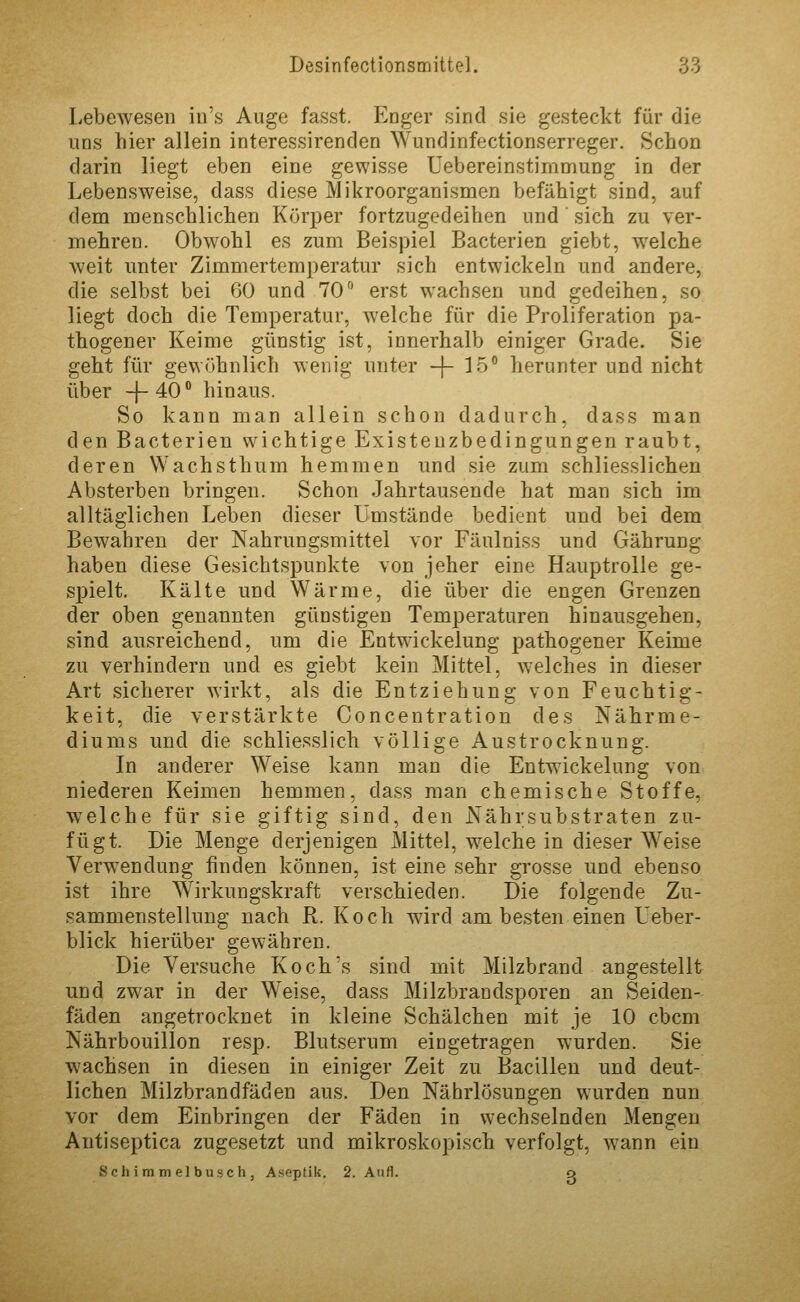 Lebewesen in's Auge fasst. Enger sind sie gesteckt für die uns liier allein interessirenden Wundinfectionserreger. Schon darin liegt eben eine gewisse Uebereinstimmung in der Lebensweise, dass diese Mikroorganismen befähigt sind, auf dem menschlichen Körper fortzugedeihen und sich zu ver- mehren. Obwohl es zum Beispiel Bacterien giebt, welche weit unter Zimmertemperatur sich entwickeln und andere, die selbst bei 60 und 70 erst wachsen und gedeihen, so liegt doch die Temperatur, welche für die Proliferation pa- thogener Keime günstig ist, innerhalb einiger Grade. Sie geht für gewöhnlich wenig unter -(- 15° herunter und nicht über -|-40° hinaus. So kann man allein schon dadurch, dass man den Bacterien wichtige Existenzbedingungen raubt, deren Wachsthum hemmen und sie zum schliesslichen Absterben bringen. Schon Jahrtausende hat man sich im alltäglichen Leben dieser Umstände bedient und bei dem Bewahren der Nahrungsmittel vor Fäulniss und Gährung haben diese Gesichtspunkte von jeher eine Hauptrolle ge- spielt. Kälte und Wärme, die über die engen Grenzen der oben genannten günstigen Temperaturen hinausgehen, sind ausreichend, um die Entwickelung pathogener Keime zu verhindern und es giebt kein Mittel, welches in dieser Art sicherer wirkt, als die Entziehung von Feuchtig- keit, die verstärkte Concentration des Nährme- diums und die schliesslich völlige Austrocknung. In anderer Weise kann man die Entwickelung von niederen Keimen hemmen, dass man chemische Stoffe, welche für sie giftig sind, den Nährsubstraten zu- fügt. Die Menge derjenigen Mittel, w^elche in dieser Weise Verwendung finden können, ist eine sehr grosse und ebenso ist ihre Wirkungskraft verschieden. Die folgende Zu- sammenstellung nach R. Koch wird am besten einen Ueber- blick hierüber gewähren. Die Versuche Koch's sind mit Milzbrand angestellt und zwar in der Weise, dass Milzbrandsporen an Seiden- fäden angetrocknet in kleine Schälchen mit je 10 cbcm Nährbouillon resp. Blutserum eiogetragen wurden. Sie wachsen in diesen in einiger Zeit zu Bacillen und deut- lichen Milzbrandfäden aus. Den Nährlösungen wurden nun vor dem Einbringen der Fäden in wechselnden Mengen Autiseptica zugesetzt und mikroskopisch verfolgt, wann ein Schinimelbusch, Aseptik. 2. Aufl. o