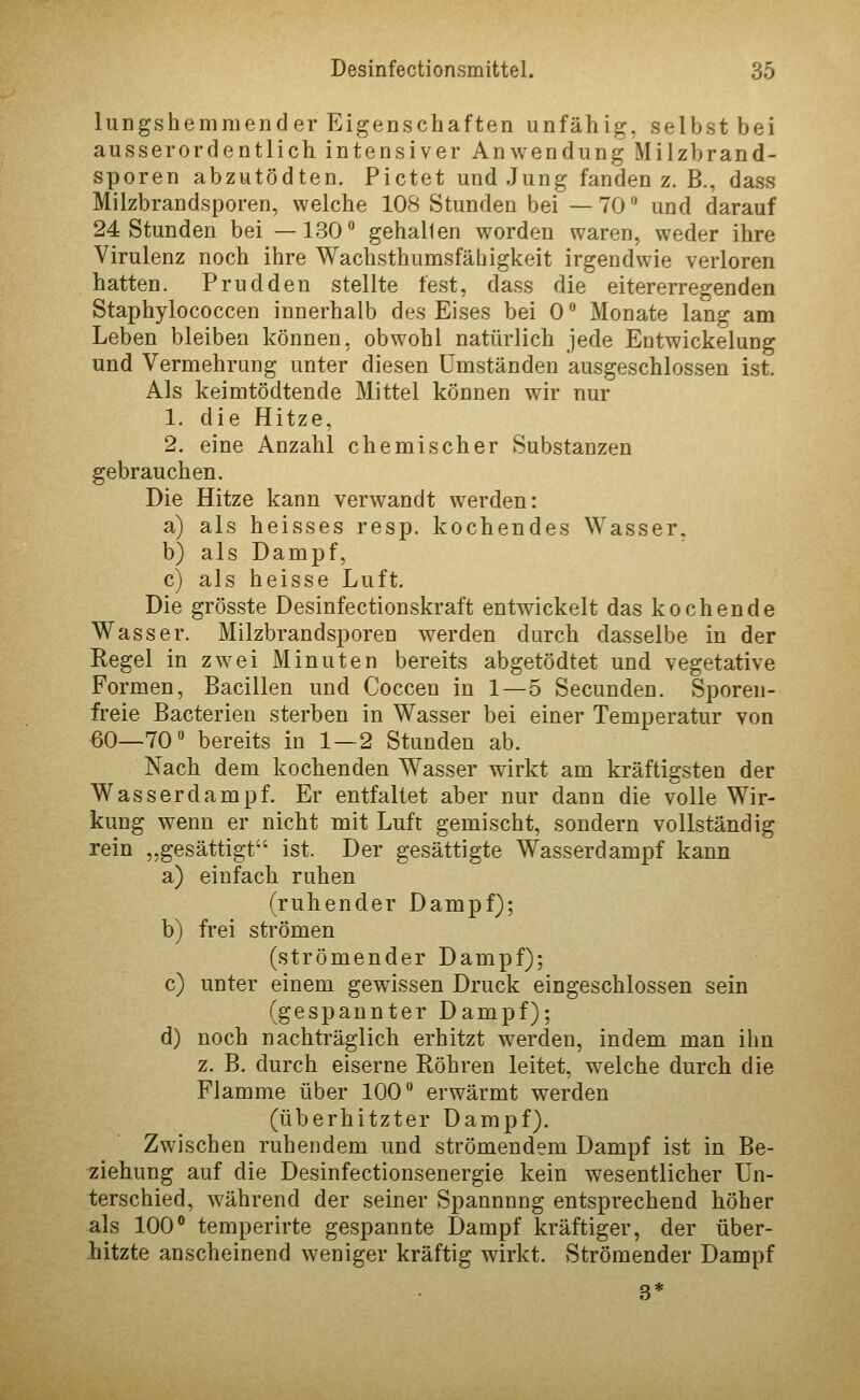 lungshemmender Eigenschaften unfähig, selbst bei ausserordentlich intensiver Anwendung Milzbrand- sporen abzutödten. Pictet und Jung fanden z. B., dass Milzbrandsporen, welche 108 Stunden bei —70 und darauf 24 Stunden bei —130° gehallen worden waren, weder ihre Virulenz noch ihre Wachsthumsfähigkeit irgendwie verloren hatten. Prudden stellte fest, dass die eitererregenden Staphylococcen innerhalb des Eises bei 0'' Monate lang am Leben bleiben können, obwohl natürlich jede Entwickelung und Vermehrung unter diesen Umständen ausgeschlossen ist. Als keimtödtende Mittel können wir nur 1. die Hitze, 2. eine Anzahl chemischer Substanzen gebrauchen. Die Hitze kann verwandt werden: a) als heisses resp. kochendes Wasser, b) als Dampf, c) als heisse Luft. Die grösste Desinfectionskraft entwickelt das kochende Wasser. Milzbrandsporen werden durch dasselbe in der Regel in zwei Minuten bereits abgetödtet und vegetative Formen, Bacillen und Coccen in 1—5 Secunden. Sporen- freie Bacterien sterben in Wasser bei einer Temperatur von 60—70 bereits in 1—2 Stunden ab. Nach dem kochenden Wasser wirkt am kräftigsten der Wasserdampf. Er entfaltet aber nur dann die volle Wir- kung wenn er nicht mit Luft gemischt, sondern vollständig rein „gesättigt ist. Der gesättigte Wasserdampf kann a) einfach ruhen (ruhender Dampf); b) frei strömen (strömender Dampf); c) unter einem gewissen Druck eingeschlossen sein (gespannter Dampf); d) noch nachträglich erhitzt werden, indem man ihn z. B, durch eiserne Röhren leitet, welche durch die Flamme über 100 erwärmt werden (überhitzter Dampf). Zwischen ruhendem und strömendem Dampf ist in Be- ziehung auf die Desinfectionsenergie kein wesentlicher Un- terschied, während der seiner Spannung entsprechend höher als 100° temperirte gespannte Dampf kräftiger, der über- hitzte anscheinend weniger kräftig wirkt. Strömender Dampf