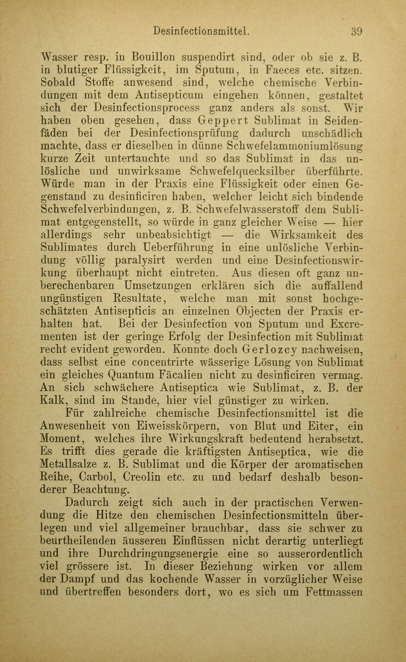 Wasser resp. in Bouillon suspendirt sind, oder ob sie z. B. in blutiger Flüssigkeit, im Sputum, in Faeces etc. sitzen. Sobald Stoffe anwesend sind, welche chemische Verbin- dungen mit dem Antisepticum eingehen können, gestaltet sich der Desinfectionsprocess ganz anders als sonst. Wir haben oben gesehen, dass Geppert Sublimat in Seiden- fäden bei der Desinfectionsprüfung dadurch unschädlich machte, dass er dieselben in dünne Schwefelammoniumlösung kurze Zeit untertauchte und so das Sublimat in das un- lösliche und unwirksame Schwefelquecksilber überführte. Würde man in der Praxis eine Flüssigkeit oder einen Ge- genstand zu desinficiren haben, welcher leicht sich bindende Schwefelverbindungen, z. B. Schwefelwasserstoff dem Subli- mat entgegenstellt, so würde in ganz gleicher Weise — hier allerdings sehr unbeabsichtigt — die Wirksamkeit des Sublimates durch Ueberführung in eine unlösliche Verbin- dung völlig paralysirt werden und eine üesinfectionswir- kung überhaupt nicht eintreten. Aus diesen oft ganz un- berechenbaren Umsetzungen erklären sich die auffallend ungünstigen Resultate, welche man mit sonst hochge- schätzten Antisepticis an einzelnen Objecten der Praxis er- halten hat. Bei der Desinfection von Sputum und Excre- menten ist der geringe Erfolg der Desinfection mit Sublimat recht evident geworden. Konnte doch Gerlozcy nachweisen, dass selbst eine concentrirte wässerige Lösung von Sublimat ein gleiches Quantum Fäcalien nicht zu desinficiren vermag. An sich schwächere Antiseptica wie Sublimat, z. B. der Kalk, sind im Stande, hier viel günstiger zu wirken. Für zahlreiche chemische I)esinfectionsmittel ist die Anwesenheit von Eiw^eisskörpern, von Blut und Eiter, ein Moment, welches ihre Wirkungskraft bedeutend herabsetzt. Es trifft dies gerade die kräftigsten Antiseptica, wie die Metallsalze z. B. Sublimat und die Körper der aromatischen Reihe, Carbol, Creolin etc. zu und bedarf deshalb beson- derer Beachtung. Dadurch zeigt sich auch in der practischen Verwen- dung die Hitze den chemischen Desinfectionsmitteln über- legen und viel allgemeiner brauchbar, dass sie schwer zu beürtheilenden äusseren Einflüssen nicht derartig unterliegt und ihre Durchdringungsenergie eine so ausserordentlich viel grössere ist. In dieser Beziehung wirken vor allem der Dampf und das kochende Wasser in vorzüglicher Weise und übertreffen besonders dort, wo es sich um Fettmassen