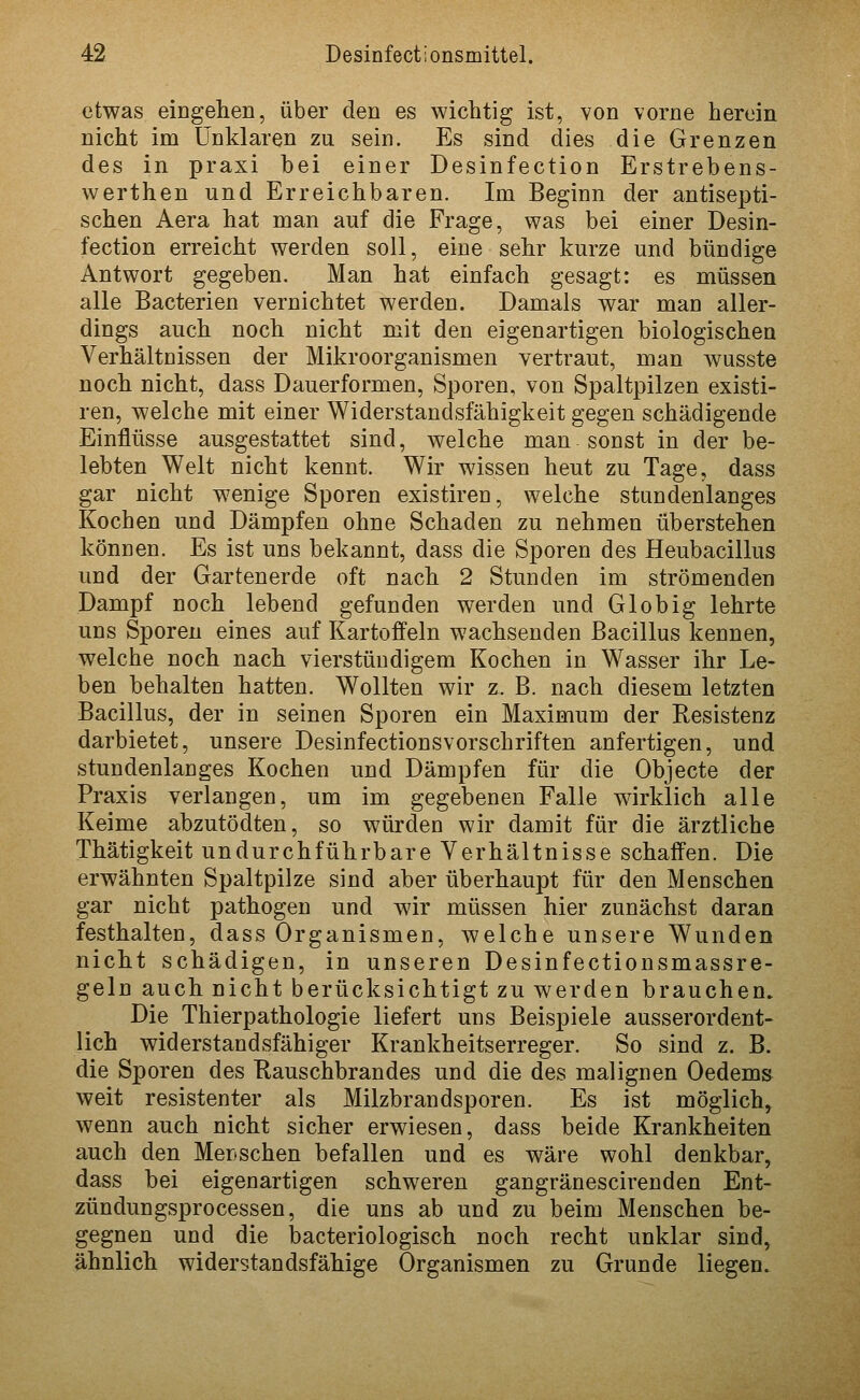 etwas eingehen, über den es wichtig ist, von vorne herein nicht im Unklaren zu sein. Es sind dies die Grenzen des in praxi bei einer Desinfection Erstrebens- werthen und Erreichbaren. Im Beginn der antisepti- schen Aera hat man auf die Frage, was bei einer Desin- fection erreicht werden soll, eine sehr kurze und bündige Antwort gegeben. Man hat einfach gesagt: es müssen alle Bacterien vernichtet werden. Damals war man aller- dings auch noch nicht mit den eigenartigen biologischen Verhältnissen der Mikroorganismen vertraut, man wusste noch nicht, dass Dauerformen, Sporen, von Spaltpilzen existi- ren, welche mit einer Widerstandsfähigkeit gegen schädigende Einflüsse ausgestattet sind, welche man sonst in der be- lebten Welt nicht kennt. Wir wissen heut zu Tage, dass gar nicht wenige Sporen existiren, welche stundenlanges Kochen und Dämpfen ohne Schaden zu nehmen überstehen können. Es ist uns bekannt, dass die Sporen des Heubacillus und der Gartenerde oft nach 2 Stunden im strömenden Dampf noch lebend gefunden werden und Globig lehrte uns Sporen eines auf Kartoffeln wachsenden Bacillus kennen, welche noch nach vierstündigem Kochen in Wasser ihr Le- ben behalten hatten. Wollten wir z. B. nach diesem letzten Bacillus, der in seinen Sporen ein Maximum der Resistenz darbietet, unsere Desinfectionsvorschriften anfertigen, und stundenlanges Kochen und Dämpfen für die Objecto der Praxis verlangen, um im gegebenen Falle wirklich alle Keime abzutödten, so würden wir damit für die ärztliche Thätigkeit undurchführbare Verhältnisse schaffen. Die erwähnten Spaltpilze sind aber überhaupt für den Menschen gar nicht pathogen und wir müssen hier zunächst daran festhalten, dass Organismen, welche unsere Wunden nicht schädigen, in unseren Desinfectionsmassre- geln auch nicht berücksichtigt zu werden brauchen. Die Thierpathologie liefert uns Beispiele ausserordent- lich widerstandsfähiger Krankheitserreger. So sind z. B. die Sporen des Kauschbrandes und die des malignen Oedems weit resistenter als Milzbrandsporen. Es ist möglich, wenn auch nicht sicher erwiesen, dass beide Krankheiten auch den Menschen befallen und es wäre wohl denkbar, dass bei eigenartigen schweren gangränescirenden Ent- zündungsprocessen, die uns ab und zu beim Menschen be- gegnen und die bacteriologisch noch recht unklar sind, ähnlich widerstandsfähige Organismen zu Grunde liegen.