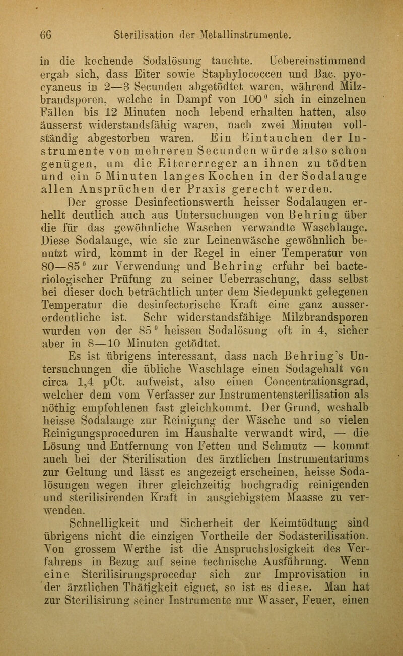 in die kochende Sodalösung tauchte. Uebereinstimmend ergab sich, dass Eiter sowie Staphylococcen und Bac. pyo- cyaneus in 2—3 Secundeu abgetödtet waren, während Milz- brandsporen, welche in Dampf von 100 sich in einzelnen Fällen bis 12 Minuten noch lebend erhalten hatten, also äusserst widerstandsfähig waren, nach zwei Minuten voll- ständig abgestorben waren. Ein Eintauchen der In- strumente von mehreren Secunden würde also schon genügen, um die Eitererreger an ihnen zu tödten und ein 5 Minuten langes Kochen in der Sodalauge allen Ansprüchen der Praxis gerecht werden. Der grosse Desinfectionswerth heisser Sodalaugen er- hellt deutlich auch aus Untersuchungen von Behring über die für das gewöhnliche Waschen verwandte Waschlauge. Diese Sodalauge, wie sie zur Leiuenwäsche gewöhnlich be- nutzt wird, kommt in der Regel in einer Temperatur von 80—85° zur Verwendung und Behring erfahr bei bacte- riologischer Prüfung zu seiner Ueberraschung, dass selbst bei dieser doch beträchtlich unter dem Siedepunkt gelegenen Temperatur die desinfectorische Kraft eine ganz ausser- ordentliche ist. Sehr widerstandsfähige Milzbrandsporen wurden von der 85 heissen Sodalösung oft in 4, sicher aber in 8—10 Minuten getödtet. Es ist übrigens interessant, dass nach Behring's Un- tersuchungen die übliche Waschlage einen Sodagehalt von chxa 1,4 pCt. aufweist, also einen Concentrationsgrad, welcher dem vom Verfasser zur Instrumentensterilisation als nöthig empfohlenen fast gleichkommt. Der Grund, weshalb heisse Sodalauge zur Reinigung der Wäsche und so vielen Reinigungsproceduren im Haushalte verwandt wird, — die Lösung und Entfernung von Fetten und Schmutz — kommt auch bei der Sterilisation des ärztlichen Instrumentariums zur Geltung und lässt es angezeigt erscheinen, heisse Soda- lösungen wegen ihrer gleichzeitig hochgradig reinigenden und sterilisirenden Kraft in ausgiebigstem Maasse zu ver- wenden. Schnelligkeit und Sicherheit der Keimtödtung sind übrigens nicht die einzigen Vortheile der Sodasterilisation. Von grossem Werthe ist die Anspruchslosigkeit des Ver- fahrens in Bezng auf seine technische Ausführung. Wenn eine Sterilisiruugsprocedur sich zur Improvisation in der ärztlichen Thätigkeit eignet, so ist es diese. Man hat zur Sterilisirung seiner Instrumente nur Wasser, Feuer, einen