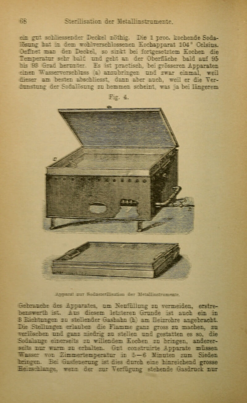 •fidn gut scMiessfiDdö: Deckel nöxhig. Die 1 proc. kocheiide Soda- losDTig ist in d-em voiüveracKLosseiieii Eociiapj)arat 104 Celsius. OsEnet man den Deckel, so srntt bei fortgesetztem Kochen die T£3ig>Ecratiir sehr iDalö imd geht an der Oberfläche l)ald auf 95 Ins 9B Srad henmTer. Es ist practisch, l>e: grosseren Apparaten ejnsn Va^erverschluss (a^ anznlaringen und zwar einmal, weü diessr am l>esten abschliesst, dann aber auch, weil er die Yer- dnnstrmg der Sodalosung zu hemmen scheint, was ja hei längerem Eg. 4. Apparat iur ßodasterilisaüou der Metaliinstrumeiiie. Sebiannhe des Apparates, um iNeniüllung zu vermeiden, erstre- Dfinswerth ist. Auf diesem letzieren Grunde ist auch ein in S liichtungen zu stellender Gashahn (h) am Eeizrohre angebracht. Die SieHungen erlauben die Flamme ganz gross zu machen, zu •verloschen und ganz niedrig zu sxellen und gestatten es so, die Sodaiauge einerseits; zu irillendem Kochen zu bringen, anderer- aeils nur warm zu erhallen. Gut construirte Apparate müssen Wasser tdu Zimmertemperatur in d—6 Minuten zum Sieden bringen. Sei Gasfeuerung ist dies durch eine iinreichend grosse Seizsshlänge, wenn der zur Terfügung stehende Gasdruck nur