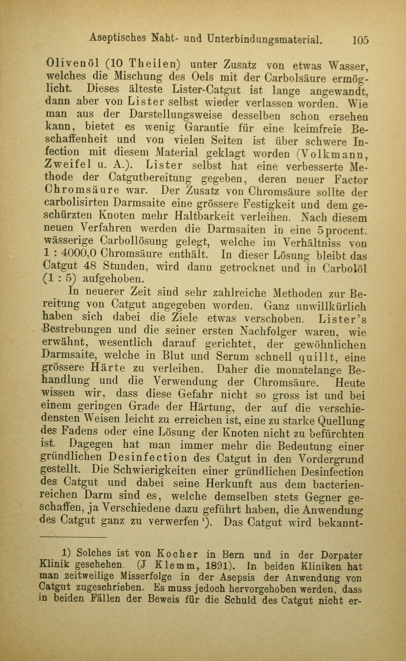 Olivenöl (10 Theilen) unter Zusatz von etwas Wasser, welches die Mischung des Oels mit der Carbolsäure ermög- licht. Dieses älteste Lister-Catgut ist lange angewandt, dann aber von List er selbst wieder verlassen worden. Wie man aus der Darstellungsweise desselben schon ersehen kann, bietet es wenig Garantie für eine keimfreie Be- schaffenheit und von vielen Seiten ist über schwere In- fection mit diesem Material geklagt worden (Volkmann, Zweifel u. A.). Lister selbst hat eine verbesserte Me- thode der Catgutbereitung gegeben, deren neuer Factor Chromsäure war. Der Zusatz von Chromsäure sollte der carbolisirten Darmsaite eine grössere Festigkeit und dem ge- schürzten Knoten mehr Haltbarkeit verleihen. Nach diesem neuen Verfahren werden die Darmsaiten in eine Sprocent. wässerige Carbollösuug gelegt, welche im Verhältniss von 1 : 4000,0 Chromsäure enthält. In dieser Lösung bleibt das Catgut 48 Stunden, wird dann getrocknet und in Carbolöl (1 : 5) aufgehoben. In neuerer Zeit sind sehr zahlreiche Methoden zur Be- reitung von Catgut angegeben worden. Ganz unwillkürlich haben sich dabei die Ziele etwas verschoben. Lister's 'Bestrebungen und die seiner ersten Nachfolger waren, wie erwähnt, wesentlich darauf gerichtet, der gewöhnlichen Darmsaite, welche in Blut und Serum schnell quillt, eine grössere Härte zu verleihen. Daher die monatelange Be- handlung und die Verwendung der Chromsäure. Heute wissen wir, dass diese Gefahr nicht so gross ist und bei einem geringen Grade der Härtung, der auf die verschie- densten Weisen leicht zu erreichen ist, eine zu starke Quellung des Fadens oder eine Lösung der Knoten nicht zu befürchten ist. Dagegen hat man immer mehr die Bedeutung einer gründlichen Desinfection des Catgut in den Vordergrund gestellt. Die Schwierigkeiten einer gründlichen Desinfection des Catgut und dabei seine Herkunft aus dem bacterien- reichen Darm sind es, welche demselben stets Gegner ge- schaffen, ja Verschiedene dazu geführt haben, die Anwendung des Catgut ganz zu verwerfen '). Das Catgut wird bekannt- 1) Solches ist von Kocher in Bern und in der Dorpater Klinik geschehen. (J Klemm, 1891). In beiden Kliniken hat man zeitweilige Misserfolge in der Asepsis der Anwendung von Catgnt zugeschrieben. Es muss jedoch hervorgehoben werden, dass in beiden Fällen der Beweis für die Schuld des Catgut nicht er-