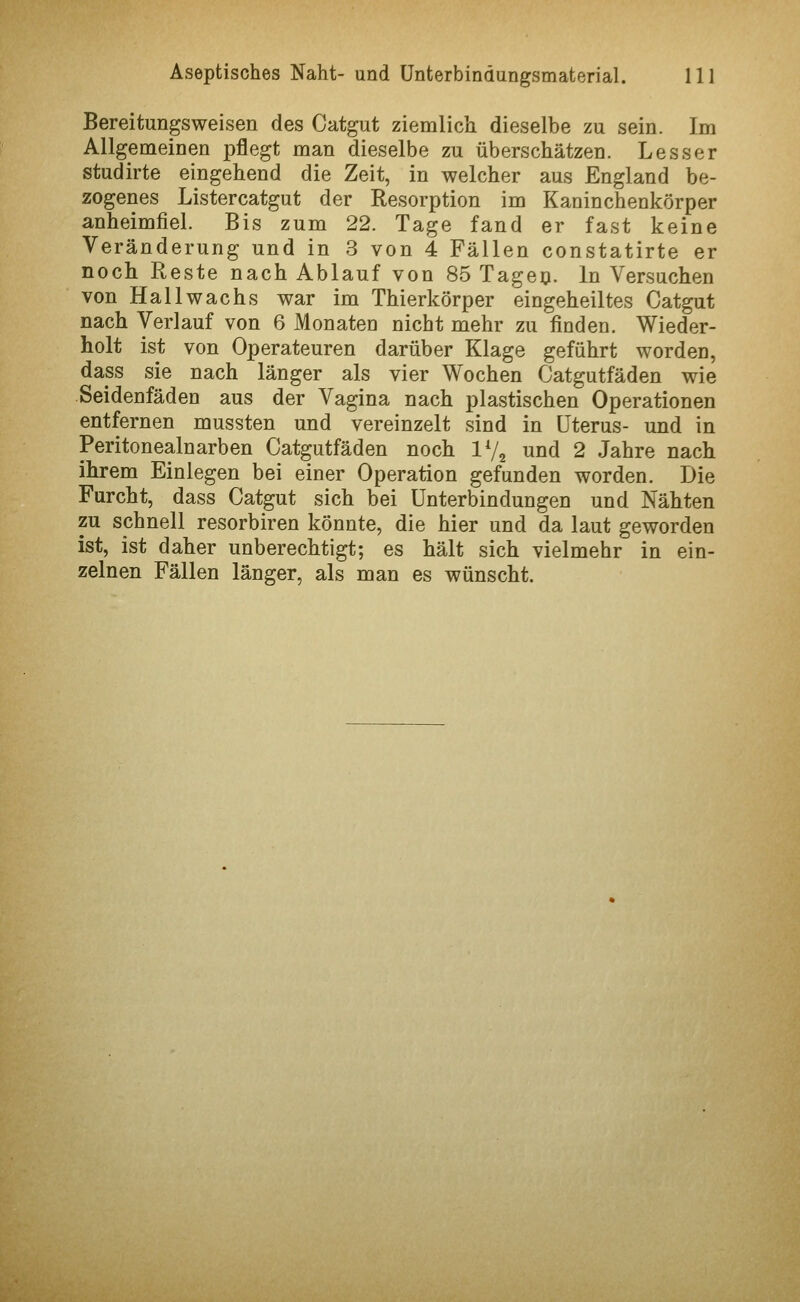 Bereitungsweisen des Catgut ziemlich dieselbe zu sein. Im Allgemeinen pflegt man dieselbe zu überschätzen. Lesser studirte eingehend die Zeit, in welcher aus England be- zogenes Listercatgut der Resorption im Kaninchenkörper anheimfiel. Bis zum 22. Tage fand er fast keine Veränderung und in 3 von 4 Fällen constatirte er noch Reste nach Ablauf von 85 Tageo. In Versuchen von Hall wachs war im Thierkörper eingeheiltes Catgut nach Verlauf von 6 Monaten nicht mehr zu finden. Wieder- holt ist von Operateuren darüber Klage geführt worden, dass sie nach länger als vier Wochen Catgutfäden wie .Seidenfäden aus der Vagina nach plastischen Operationen entfernen mussten und vereinzelt sind in Uterus- und in Peritonealnarben Catgutfäden noch IV2 und 2 Jahre nach ihrem Einlegen bei einer Operation gefunden worden. Die Furcht, dass Catgut sich bei Unterbindungen und Nähten zu schnell resorbiren könnte, die hier und da laut geworden ist, ist daher unberechtigt; es hält sich vielmehr in ein- zelnen Fällen länger, als man es wünscht.