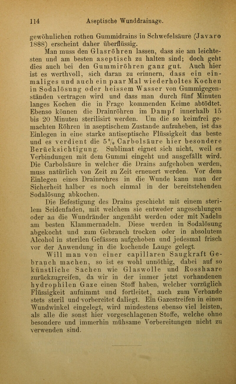 gewöhnlichen rothen Gummidrains in Schwefelsäure (Javaro 1888) erscheint daher überflüssig. Man muss den Glasröhren lassen, dass sie am leichte- sten und am besten aseptisch zu halten sind; docli geht dies auch bei den Gummiröhren ganz gut. Auch, hier ist es werthvoU, sich daran zu erinnern, dass ein ein- maliges und auch ein paar Mal wiederholtes Kochen in Sodalösung oder heissem Wasser von Gummigegen- ständeu vertragen wird und dass man durch fünf Minuten langes Kochen die in Frage kommenden Keime abtödtet. Ebenso können die Drainröhren im Dampf innerhalb 15 bis 20 Minuten sterilisirt werden. Um die so keimfrei ge- machten Röhren in aseptischem Zustande aufzuheben, ist das Einlegen in eine starke antiseptische Flüssigkeit das beste und es verdient die 5Vo Carbolsäure hier besondere Berücksichtigung. Sublimat eignet sich nicht, weil es Verbindungen mit dem Gummi eingeht und ausgefällt wird. Die Carbolsäure in welcher die Drains aufgehoben werden, muss natürlich von Zeit zu Zeit erneuert werden. Vor dem Einlegen eines Drainrohres in die Wunde kann man der Sicherheit halber es noch einmal in der bereitstehenden Sodalösung abkochen. Die Befestigung des Drains geschieht mit einem steri- lem Seidenfaden, mit welchem sie entweder angeschlungen oder an die Wundränder angenäht werden oder mit Nadeln am besten Klammernadeln. Diese werden in Sodalösung abgekocht und zum Gebrauch trocken oder in absolutem Alcohol in sterilen Gefässen aufgehoben und jedesmal frisch vor der Anwendung in die kochende Lauge gelegt. Will man von einer capillaren Saugkraft Ge- brauch machen, so ist es wohl unnöthig, dabei auf so künstliche Sachen wie Glaswolle und Rosshaare zurückzugreifen, da wir in der immer jetzt vorhandenen hydrophilen Gaze einen Stoff haben, welcher vorzüglich Flüssigkeit aufnimmt und fortleitet, auch zum Verbände stets steril und vorbereitet daliegt. Ein Gazestreifen in einen Wundwinkel eingelegt, wird mindestens ebenso viel leisten, als alle die sonst hier vorgeschlagenen Stoffe, welche ohne besondere und immerhin mühsame Vorbereitungen nicht zu verwenden sind.