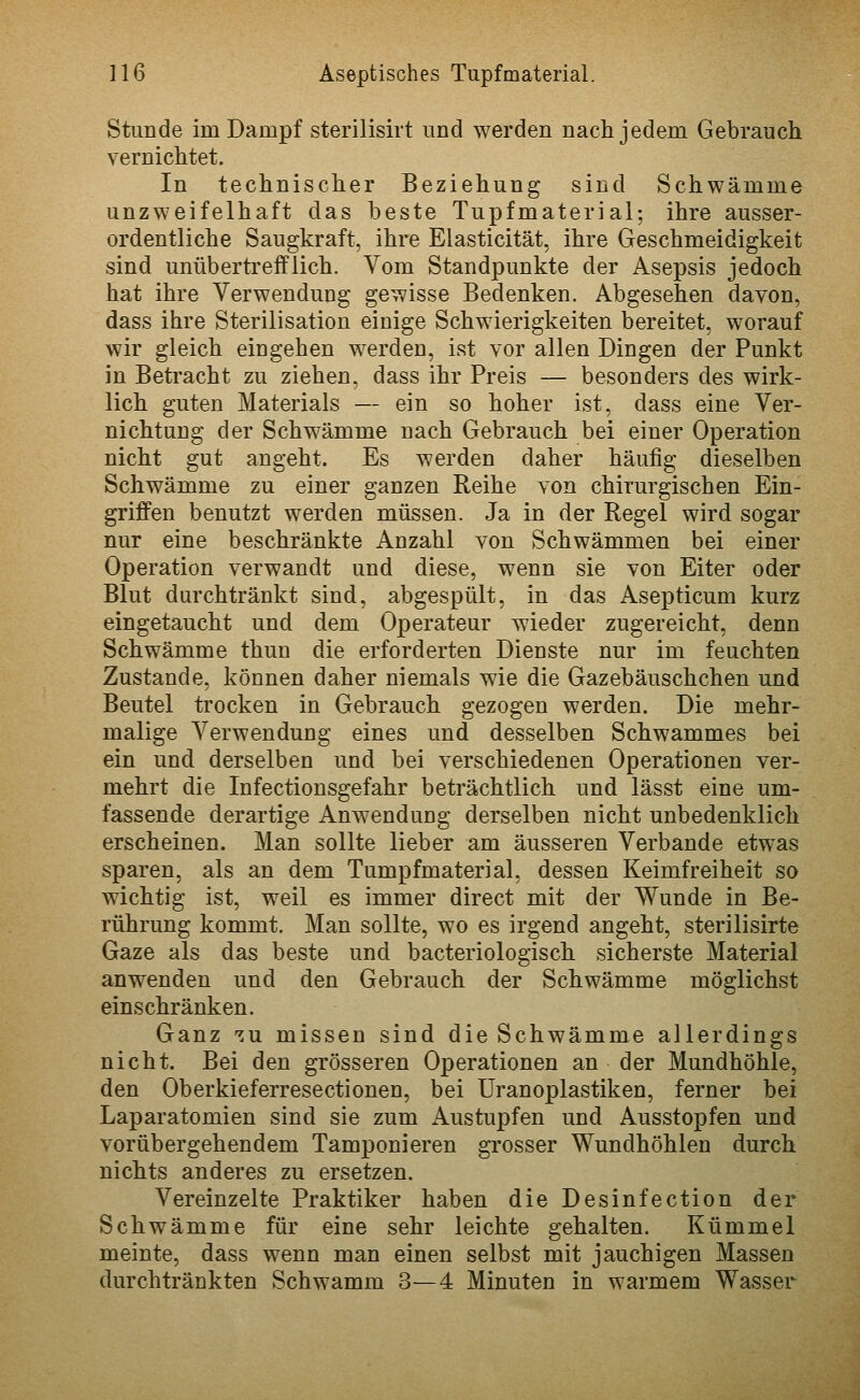 Stunde im Dampf sterilisirt und werden nach jedem Gebrauch vernichtet. In technischer Beziehung sind Schwämme unzweifelhaft das beste Tupfmaterial; ihre ausser- ordentliche Saugkraft, ihre Elasticität, ihre Geschmeidigkeit sind unübertrefflich. Vom Standpunkte der Asepsis jedoch hat ihre Verwendung gewisse Bedenken. Abgesehen davon, dass ihre Sterilisation einige Schwierigkeiten bereitet, worauf wir gleich eingehen werden, ist vor allen Dingen der Punkt in Betracht zu ziehen, dass ihr Preis — besonders des wirk- lich guten Materials — ein so hoher ist, dass eine Ver- nichtung der Schwämme nach Gebrauch bei einer Operation nicht gut angeht. Es werden daher häufig dieselben Schwämme zu einer ganzen Reihe von chirurgischen Ein- griffen benutzt werden müssen. Ja in der Regel wird sogar nur eine beschränkte Anzahl von Schwämmen bei einer Operation verwandt und diese, wenn sie von Eiter oder Blut durchtränkt sind, abgespült, in das Asepticum kurz eingetaucht und dem Operateur wieder zugereicht, denn Schwämme thun die erforderten Dienste nur im feuchten Zustande, können daher niemals wie die Gazebauschchen und Beutel trocken in Gebrauch gezogen werden. Die mehr- malige Verwendung eines und desselben Schwammes bei ein und derselben und bei verschiedenen Operationen ver- mehrt die Infectionsgefahr beträchtlich und lässt eine um- fassende derartige Anwendung derselben nicht unbedenklich erscheinen. Man sollte lieber am äusseren Verbände etwas sparen, als an dem Tumpfmaterial, dessen Keimfreiheit so wichtig ist, weil es immer direct mit der Wunde in Be- rührung kommt. Man sollte, wo es irgend angeht, sterilisirte Gaze als das beste und bacteriologisch sicherste Material anwenden und den Gebrauch der Schwämme möglichst einschränken. Ganz -^u missen sind die Schwämme allerdings nicht. Bei den grösseren Operationen an der Mundhöhle, den Oberkieferresectionen, bei Uranoplastiken, ferner bei Laparatomien sind sie zum Austupfen und Ausstopfen und vorübergehendem Tamponieren gi'osser Wundhöhlen durch nichts anderes zu ersetzen. Vereinzelte Praktiker haben die Desinfection der Schwämme für eine sehr leichte gehalten. Kümmel meinte, dass wenn man einen selbst mit jauchigen Massen durchtränkten Schwamm 3—4 Minuten in warmem Wasser