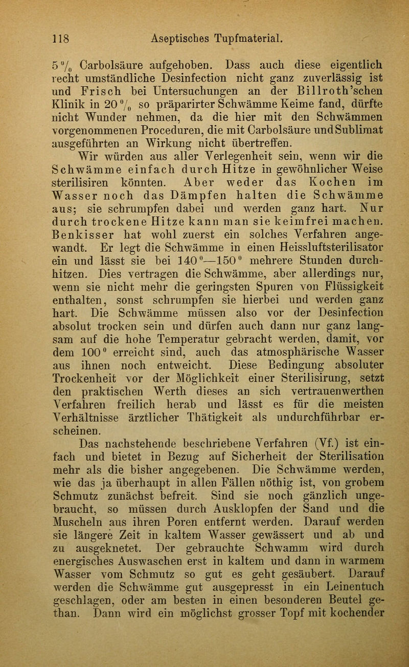 5 7o Oarbolsäure aufgehoben. Dass aucli diese eigentlich recht umständliche Desinfection nicht ganz zuverlässig ist und Frisch bei Untersuchungen an der Billroth'schen Klinik in 20 % so präparirter Schwämme Keime fand, dürfte nicht Wunder nehmen, da die hier mit den Schwämmen vorgenommenen Proceduren, die mit Oarbolsäure und Sublimat ausgeführten an Wirkung nicht übertreffen. Wir würden aus aller Verlegenheit sein, wenn wir die Schwämme einfach durch Hitze in gewöhnlicher Weise sterilisiren könnten. Aber weder das Kochen im Wasser noch das Dämpfen halten die Schwämme aus; sie schrumpfen dabei und werden ganz hart. Nur durch trockene Hitze kann man sie keimfrei machen. Benkisser hat wohl zuerst ein solches Verfahren ange- wandt. Er legt die Schwämme in einen Heissluftsterilisator ein und lässt sie bei 140—150 mehrere Stunden durch- hitzen. Dies vertragen die Schwämme, aber allerdings nur, wenn sie nicht mehr die geringsten Spuren von Flüssigkeit enthalten, sonst schrumpfen sie hierbei und werden ganz hart. Die Schwämme müssen also vor der Desinfection absolut trocken sein und dürfen auch dann nur ganz lang- sam auf die hohe Temperatur gebracht werden, damit, vor dem 100 erreicht sind, auch das atmosphärische Wasser aus ihnen noch entweicht. Diese Bedingung absoluter Trockenheit vor der Möglichkeit einer Sterilisirung, setzt den praktischen Werth dieses an sich vertrauenwerthen Verfahren freilich herab und lässt es für die meisten ^Verhältnisse ärztlicher Thätigkeit als undurchführbar er- scheinen. Das nachstehende beschriebene Verfahren (Vf.) ist ein- fach und bietet in Bezug auf Sicherheit der Sterilisation mehr als die bisher angegebenen. Die Schwämme werden, wie das ja überhaupt in allen Fällen nöthig ist, von grobem Schmutz zunächst befreit. Sind sie noch gänzlich unge- braucht, so müssen durch Ausklopfen der Sand uad die Muscheln aus ihren Poren entfernt werden. Darauf werden sie längere Zeit in kaltem Wasser gewässert und ab und zu ausgeknetet. Der gebrauchte Schwamm wird durch energisches Auswaschen erst in kaltem und dann in warmem Wasser vom Schmutz so gut es geht gesäubert. Darauf werden die Schwämme gut ausgepresst in ein Leinentuch geschlagen, oder am besten in einen besonderen Beutel ge- than. Dann wird ein möglichst grosser Topf mit kochender