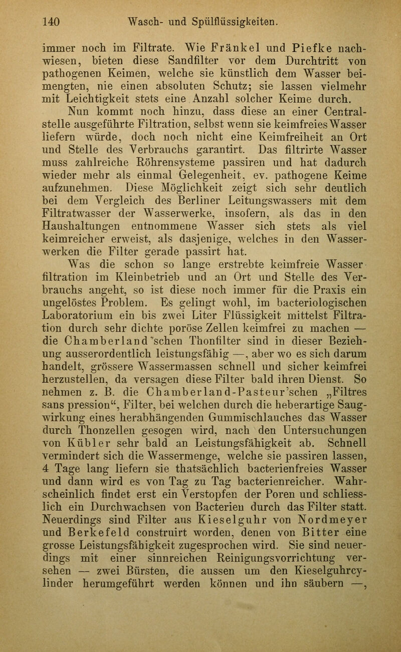 immer noch im Filtrate. Wie Frankel und Piefke nach- wiesen, bieten diese Sandfilter vor dem Durchtritt von pathogenen Keimen, welche sie künstlich dem Wasser bei- mengten, nie einen absoluten Schutz; sie lassen vielmehr mit Leichtigkeit stets eine Anzahl solcher Keime durch. Nun kommt noch hinzu, dass diese an einer Central- stelle ausgeführte Filtration, selbst wenn sie keimfreies Wasser liefern würde, doch noch nicht eine Keimfreiheit an Ort und Stelle des Verbrauchs garantirt. Das filtrirte Wasser muss zahlreiche Röhrensysteme passiren und hat dadurch wieder mehr als einmal Gelegenheit, ev. pathogene Keime aufzunehmen. Diese Möglichkeit zeigt sich sehr deutlich bei dem Vergleich des Berliner Leitungswassers mit dem Filtratwasser der Wasserwerke, insofern, als das in den Haushaltungen entnommene Wasser sich stets als viel keimreicher erweist, als dasjenige, welches in den Wasser- werken die Filter gerade passirt hat. Was die schon so lange erstrebte keimfreie Wasser filtration im Kleinbetrieb und an Ort und Stelle des Ver- brauchs angeht, so ist diese noch immer für die Praxis ein ungelöstes Problem. Es gelingt wohl, im bacteriologischen Laboratorium ein bis zwei Liter Flüssigkeit mittelst Filtra- tion durch sehr dichte poröse Zellen keimfrei zu machen — die Chamber 1 and'sehen Thonfilter sind in dieser Bezieh- ung ausserordentlich leistungsfähig —, aber wo es sich darum handelt, grössere Wassermassen schnell und sicher keimfrei herzustellen, da versagen diese Filter bald ihren Dienst. So nehmen z. B. die Chamberland-Pasteur'schen „Filtres Sans pression, Filter, bei welchen durch die heberartige Saug- wirkung eines herabhängenden Gummischlauches das Wasser durch Thonzellen gesogen wird, nach den Untersuchungen von Kubier sehr bald an Leistungsfähigkeit ab. Schnell vermindert sich die Wassermenge, welche sie passiren lassen, 4 Tage lang liefern sie thatsächlich bacterienfreies Wasser und dann wird es von Tag zu Tag bacterienreicher. Wahr- scheinlich findet erst ein Verstopfen der Poren und schliess- lich ein Durchwachsen von Bacterieu durch das Filter statt. Neuerdings sind Filter aus Kieseiguhr von Nordmeyer und Berkefeld construirt worden, denen von Bitter eine grosse Leistungsfähigkeit zugesprochen wird. Sie sind neuer- dings mit einer sinnreichen Reinigungsvorrichtung ver- sehen — zwei Bürsten, die aussen um den Kieselguhrcy- linder herumgeführt werden können und ihn säubern —,