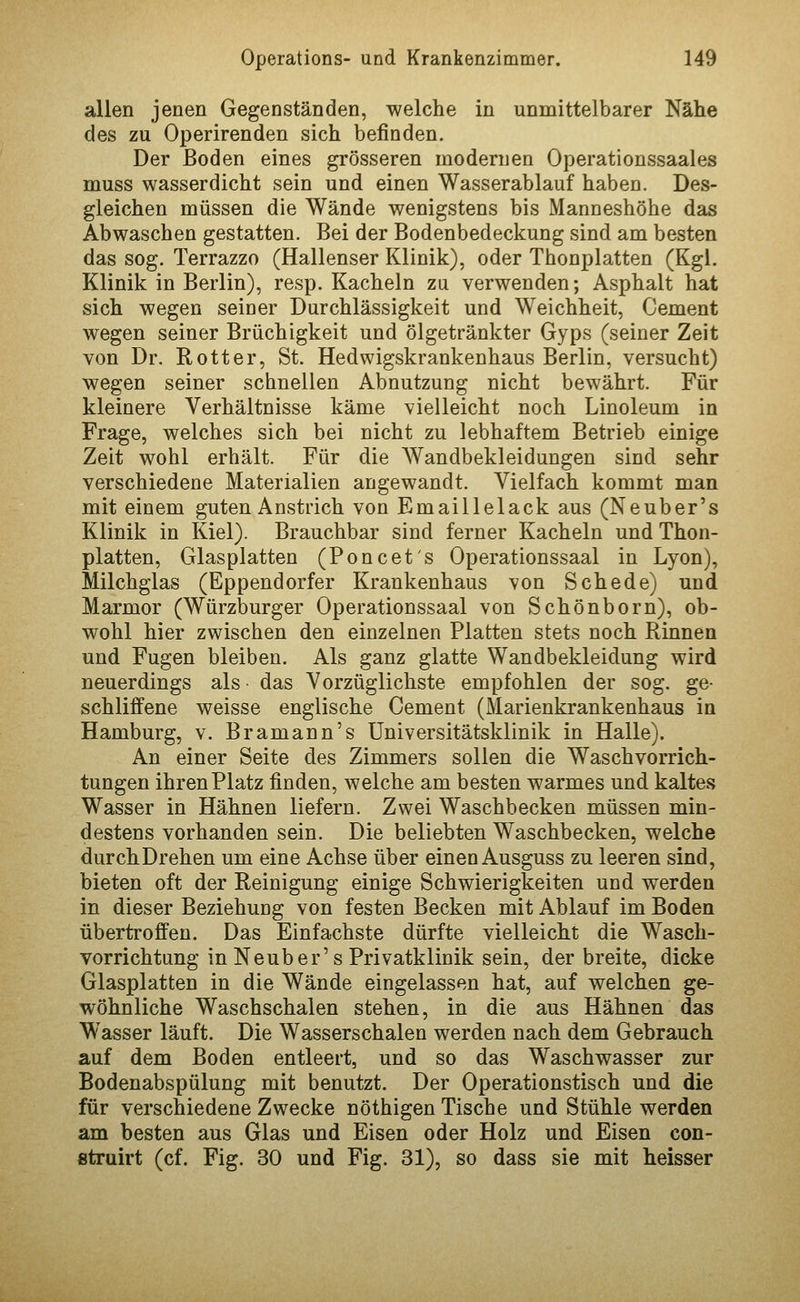 allen jenen Gegenständen, welche in unmittelbarer Nähe des zu Operirenden sich befinden. Der Boden eines grösseren modernen Operationssaales muss wasserdicht sein und einen Wasserablauf haben. Des- gleichen müssen die Wände wenigstens bis Manneshöhe das Abwaschen gestatten. Bei der Bodenbedeckung sind am besten das sog. Terrazzo (Hallenser Klinik), oder Thonplatten (Kgl. Klinik in Berlin), resp. Kacheln zu verwenden; Asphalt hat sich wegen seiner Durchlässigkeit und Weichheit, Cement wegen seiner Brüchigkeit und ölgetränkter Gyps (seiner Zeit von Dr. Rotter, St. Hedwigskrankenhaus Berlin, versucht) wegen seiner schnellen Abnutzung nicht bewährt. Für kleinere Verhältnisse käme vielleicht noch Linoleum in Frage, welches sich bei nicht zu lebhaftem Betrieb einige Zeit wohl erhält. Für die Wandbekleidungen sind sehr verschiedene Materialien angewandt. Vielfach kommt man mit einem guten Anstrich von Emaillelack aus (Neuber's Klinik in Kiel). Brauchbar sind ferner Kacheln und Thon- platten, Glasplatten (Poncets Operationssaal in Lyon), Milchglas (Eppendorfer Krankenhaus von Schede) und Marmor (Würzburger Operationssaal von Schönborn), ob- wohl hier zwischen den einzelnen Platten stets noch Rinnen und Fugen bleiben. Als ganz glatte Wandbekleidung wird neuerdings als ■ das Vorzüglichste empfohlen der sog. ge- schliffene weisse englische Cement (Marienkrankenhaus in Hamburg, v. Bramann's Universitätsklinik in Halle). An einer Seite des Zimmers sollen die Waschvorrich- tungen ihren Platz finden, welche am besten warmes und kaltes Wasser in Hähnen liefern. Zwei Waschbecken müssen min- destens vorhanden sein. Die beliebten Waschbecken, welche durchDrehen um eine Achse über einen Ausguss zu leeren sind, bieten oft der Reinigung einige Schwierigkeiten und werden in dieser Beziehung von festen Becken mit Ablauf im Boden übertroffen. Das Einfachste dürfte vielleicht die Wasch- vorrichtung in Neuber's Privatklinik sein, derbreite, dicke Glasplatten in die Wände eingelassen hat, auf welchen ge- wöhnliche Waschschalen stehen, in die aus Hähnen das Wasser läuft. Die Wasserschalen werden nach dem Gebrauch auf dem Boden entleert, und so das Waschwasser zur Bodenabspülung mit benutzt. Der Operationstisch und die für verschiedene Zwecke nöthigen Tische und Stühle werden am besten aus Glas und Eisen oder Holz und Eisen con- struirt (cf. Fig. 30 und Fig. 31), so dass sie mit heisser