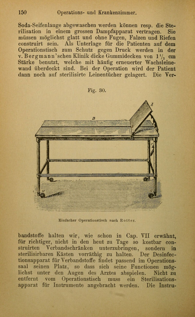 Soda-Seifenlauge abgewaschen werden können resp. die Ste- rilisation in einem grossen Dampfapparat vertragen. Sie müssen mögliclist glatt und ohne Fugen, Falzen und Riefen construirt sein. Als Unterlage für die Patienten auf dem Operationstisch zum Schutz gegen Druck werden in der V. Bergmann'sehen Klinik dicke Gummidecken von 1V2 cm Stärke benutzt, welche mit häufig erneuerter Wachsleine- wand überdeckt sind. Bei der Operation wird der Patient dann noch auf sterilisirte Leinentücher gelagert. Die Ver- Fig. 30. Einfacher Operationstisch nach Rotter. bandstofife halten wir, wie schon in Cap. VII erwähnt, für richtiger, nicht in den heut zu Tage so kostbar con- struirten Verbandschränken unterzubringen, sondern in sterilisirbaren Kästen vorräthig zu halten. Der Desinfec- tionsapparat für Verbandstoffe findet passend im Operations- saal seinen Platz, so dass sich seine Functionen mög- lichst unter den Augen des Arztes abspielen. Nicht zu entfernt vom Operationstisch muss ein Sterilisations- apparat für Instrumente angebracht werden. Die Instru-