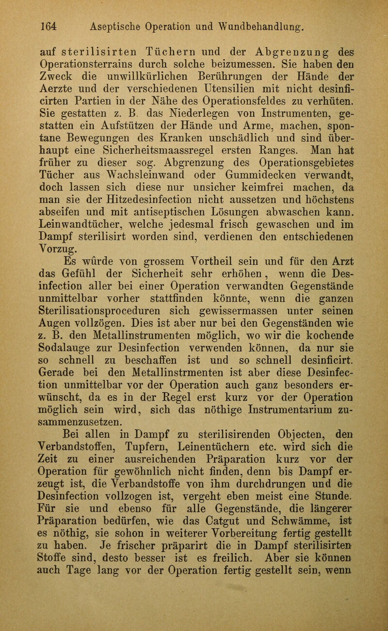 auf sterilisirten Tüchern und der Abgrenzung des Operationsterrains durch solche beizumessen. Sie haben den Zweck die unwillkürlichen Berührungen der Hände der Aerzte und der verschiedenen Utensilien mit nicht desinfi- cirten Partien in der Nähe des Operationsfeldes zu verhüten. Sie gestatten z. B. das Niederlegen von Instrumenten, ge- statten ein Aufstützen der Hände und Arme, machen, spon- tane Bewegungen des Kranken unschädlich und sind über- haupt eine Sicherheitsmaassregel ersten Ranges. Man hat früher zu dieser sog. Abgrenzung des Operationsgebietes Tücher aus Wachsleinwand oder Gummidecken verwandt, doch lassen sich diese nur unsicher keimfrei machen, da man sie der Hitzedesinfection nicht aussetzen und höchstens abseifen und mit antiseptischen Lösungen abwaschen kann. Leinwandtücher, welche jedesmal frisch gewaschen und im Dampf sterilisirt worden sind, verdienen den entschiedenen Vorzug. Es würde von grossem Vortheil sein und für den Arzt das Gefühl der Sicherheit sehr erhöhen, wenn die Des- infection aller bei einer Operation verwandten Gegenstände unmittelbar vorher stattfinden könnte, wenn die ganzen Sterilisationsproceduren sich gewissermassen unter seinen Augen vollzögen. Dies ist aber nur bei den Gegenständen wie z. B. den Metallinstrumenten möglich, wo wir die kochende Sodalauge zur Desinfection verwenden können, da nur sie so schnell zu beschaffen ist und so schnell desinficirt. Gerade bei den Metallinstrmenten ist aber diese Desinfec- tion unmittelbar vor der Operation auch ganz besonders er- wünscht, da es in der Regel erst kurz vor der Operation möglich sein wird, sich das nöthige Instrumentarium zu- sammenzusetzen. Bei allen in Dampf zu sterilisirenden Objecten, den Verbandstoffen, Tupfern, Leinentüchern etc. wird sich die Zeit zu einer ausreichenden Präparation kurz vor der Operation für gewöhnlich nicht finden, denn bis Dampf er- zeugt ist, die Verbandstoffe von ihm durchdrungen und die Desinfection vollzogen ist, vergeht eben meist eine Stunde. Für sie und ebenso für alle Gegenstände, die längerer Präparation bedürfen, wie das Catgut und Schwämme, ist es nöthig, sie sohon in weiterer Vorbereitung fertig gestellt zu haben. Je frischer präparirt die in Dampf sterilisirten Stoffe sind, desto besser ist es freilich. Aber sie können auch Tage lang vor der Operation fertig gestellt sein, wenn