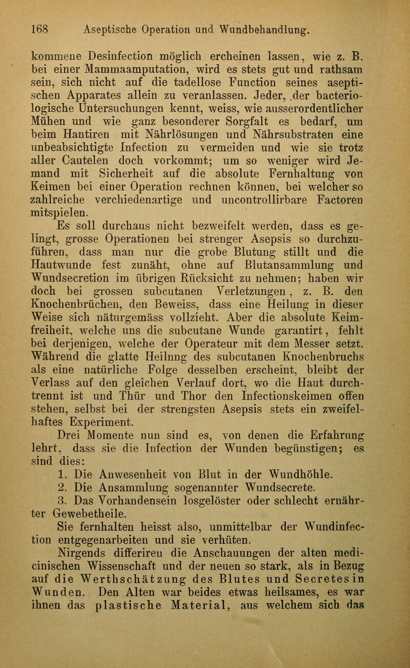 kommene Desinfection möglich ercheinen lassen, wie z. B. bei einer Mammaamputation, wird es stets gut und rathsam sein, sich, nicht auf die tadellose Function seines asepti- schen Apparates allein zu veranlassen. Jeder, .der bacterio- logische Untersuchungen kennt, weiss, wie ausserordentlicher Mühen und wie ganz besonderer Sorgfalt es bedarf, um beim Hantiren mit Nährlösungen und Nährsubstraten eine unbeabsichtigte Infection zu vermeiden und wie sie trotz aller Cautelen doch vorkommt; um so weniger wird Je- mand mit Sicherheit auf die absolute Fernhaltung von Keimen bei einer Operation rechnen können, bei welcher so zahlreiche verchiedenartige und uncontrollirbare Factoren mitspielen. Es soll durchaus nicht bezweifelt werden, dass es ge- lingt, grosse Operationen bei strenger Asepsis so durchzu- führen, dass man nur die grobe Blutung stillt und die Hautwunde fest zunäht, ohne auf ßlutansammlung und Wundsecretion im übrigen Rücksicht zu nehmen; haben wir doch bei grossen subcutanen Verletzungen, z. B. den Knochenbrüchen, den Beweiss, dass eine Heilung in dieser Weise sich näturgemäss vollzieht. Aber die absolute Keim- freiheit, welche uns die subcutane Wunde garantirt, fehlt bei derjenigen, welche der Operateur mit dem Messer setzt. Während die glatte Heilung des subcutanen Knochenbruchs als eine natürliche Folge desselben erscheint, bleibt der Verlass auf den gleichen Verlauf dort, wo die Haut durch- trennt ist und Thür und Thor den Infectionskeimen offen stehen, selbst bei der strengsten Asepsis stets ein zweifel- haftes Experiment. Drei Momente nun sind es, von denen die Erfahrung lehrt, dass sie die Infection der Wunden begünstigen; es sind dies: 1. Die Anwesenheit von Blut in der Wundhöhle. 2. Die Ansammlung sogenannter Wundsecrete. 3. Das Vorhandensein losgelöster oder schlecht ernähr- ter Gewebetheile. Sie fernhalten heisst also, unmittelbar der Wundinfec- tion entgegenarbeiten und sie verhüten. Nirgends differireu die Anschauungen der alten medi- cinischen Wissenschaft und der neuen so stark, als in Bezug auf die Werthschätzung des Blutes und Secretesin Wunden. Den Alten war beides etwas heilsames, es war ihnen das plastische Material, aus welchem sich das