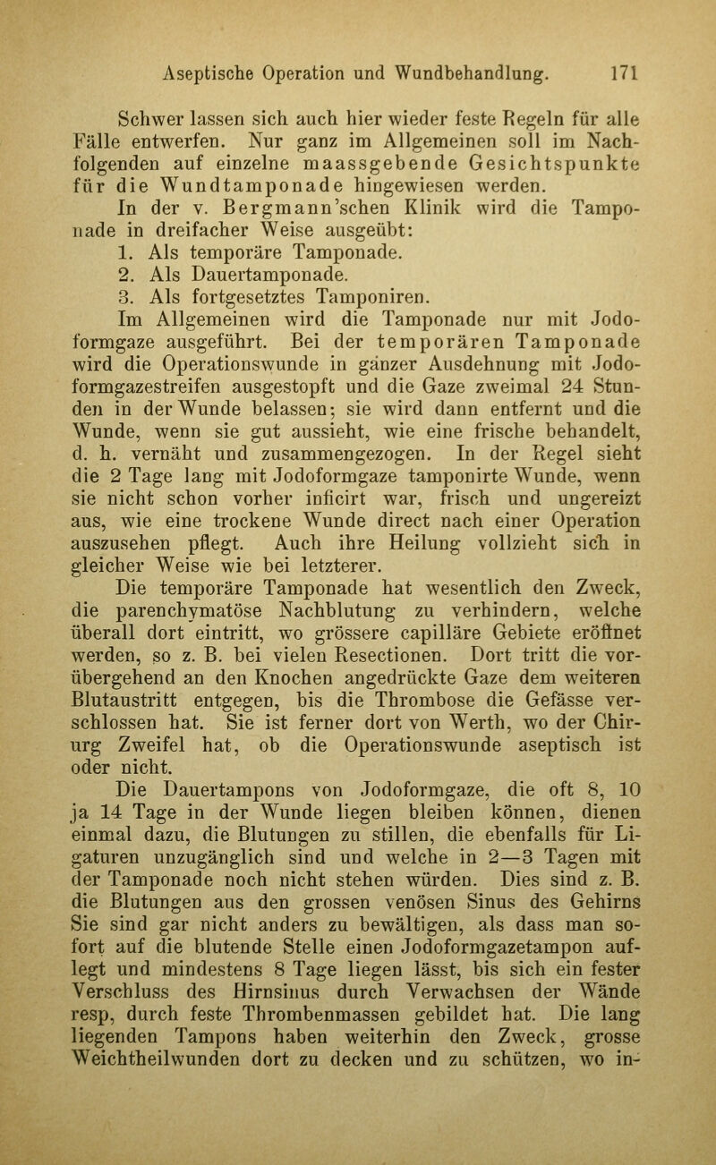 Schwer lassen sich auch hier wieder feste Regeln für alle Fälle entwerfen. Nur ganz im Allgemeinen soll im Nach- folgenden auf einzelne maassgebende Gesichtspunkte für die Wundtamponade hingewiesen werden. In der v. Bergmann'schen Klinik wird die Tampo- nade in dreifacher Weise ausgeübt: 1. Als temporäre Tamponade. 2. Als Dauertamponade. 3. Als fortgesetztes Tamponiren. Im Allgemeinen wird die Tamponade nur mit Jodo- formgaze ausgeführt. Bei der temporären Tamponade wird die Operationswunde in gänzer Ausdehnung mit Jodo- formgazestreifen ausgestopft und die Gaze zweimal 24 Stun- den in der Wunde belassen; sie wird dann entfernt und die Wunde, wenn sie gut aussieht, wie eine frische behandelt, d. h. vernäht und zusammengezogen. In der Regel sieht die 2 Tage lang mit Jodoformgaze tamponirte Wunde, wenn sie nicht schon vorher inficirt war, frisch und ungereizt aus, wie eine trockene Wunde direct nach einer Operation auszusehen pflegt. Auch ihre Heilung vollzieht sich in gleicher Weise wie bei letzterer. Die temporäre Tamponade hat wesentlich den Zweck, die parenchymatöse Nachblutung zu verhindern, welche überall dort eintritt, wo grössere capilläre Gebiete eröfinet werden, so z. B. bei vielen Resectionen. Dort tritt die vor- übergehend an den Knochen angedrückte Gaze dem weiteren Blutaustritt entgegen, bis die Thrombose die Gefässe ver- schlossen hat. Sie ist ferner dort von Werth, wo der Chir- urg Zweifel hat, ob die Operationswunde aseptisch ist oder nicht. Die Dauertampons von Jodoformgaze, die oft 8, 10 ja 14 Tage in der Wunde liegen bleiben können, dienen einmal dazu, die Blutungen zu stillen, die ebenfalls für Li- gaturen unzugänglich sind und welche in 2—3 Tagen mit der Tamponade noch nicht stehen würden. Dies sind z. B. die Blutungen aus den grossen venösen Sinus des Gehirns Sie sind gar nicht anders zu bewältigen, als dass man so- fort auf die blutende Stelle einen Jodoformgazetampon auf- legt und mindestens 8 Tage liegen lässt, bis sich ein fester Verschluss des Hirnsinus durch Verwachsen der Wände resp, durch feste Thrombenmassen gebildet hat. Die lang liegenden Tampons haben weiterhin den Zweck, grosse Weichtheilwunden dort zu decken und zu schützen, wo in-