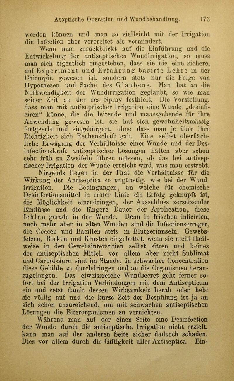 werden können und man so vielleicht mit der Irrigation die Infection eher verbreitet als vermindert. Wenn man zurückblickt auf die Einführung und die Entwickelung der antiseptischen Wundirrigation, so muss man sich eigentlich eingestehen, dass sie nie eine sichere, auf Experiment und Erfahrung basirte Lehre in der Chirurgie gewesen ist, sondern stets nur die Folge von Hypothesen und Sache des Glaubens. Man hat an die Nothwendigkeit der Wundirrigation geglaubt, so wie man seiner Zeit an der des Spray festhielt. Die Vorstellung, dass man mit antiseptischer Irrigation eine Wunde „desinfi- ciren könne, die die leitende und maassgcbende für ihre Anwendung gewesen ist, sie hat sich gewohnheitsmässig fortgeerbt und eingebürgert, ohne dass man je über ihre Richtigkeit sich Rechenschaft gab. Eine selbst oberfläch- liche Erwägung der Verhältnisse einer Wunde und der Des- infectionskraft antiseptischer Lösungen hätten aber schon sehr früh zu Zweifeln führen müssen, ob das bei antisep- tischer Irrigation der Wunde erreicht wird, was man erstrebt. Nirgends liegen in der That die Verhältnisse für die Wirkung der Antiseptica so ungünstig, wie bei der Wund irrigation. Die Bedingungen, an welche für chemische Desinfectionsmittel in erster Linie ein Erfolg geknüpft ist, die Möglichkeit einzudringen, der Ausschluss zersetzender Einflüsse und die längere Dauer der Application, diese fehlen gerade in der Wunde. Denn in frischen inficirten, noch mehr aber in alten Wunden sind die Infectionserreger, die Coccen und Bacillen stets in Blutgerinnseln, Gewebs- fetzen, Borken und Krusten eingebettet, wenn sie nicht theil- weise in den Gewebsinterstitien selbst sitzen und keines der antiseptischen Mittel, vor allem aber nicht Sublimat und Carbolsäure sind im Stande, in schwacher Concentration diese Gebilde zu durchdringen und an die Organismen heran- zugelangen. Das eiweissreiche Wundsecret geht ferner so- fort bei der Irrigation Verbindungen mit dem Antisepticum ein und setzt damit dessen Wirksamkeit herab oder hebt sie völlig auf und die kurze Zeit der Bespülung ist ja an sich schon unzureichend, um mit schwachen antiseptischen Lösungen die Eiterorganismen zu vernichten. Während man auf der einen Seite eine Desinfection der Wunde durch die antiseptische Irrigation nicht erzielt, kann man auf der anderen Seite sicher dadurch schaden. Dies vor allem durch die Giftigkeit aller Antiseptica. Ein-