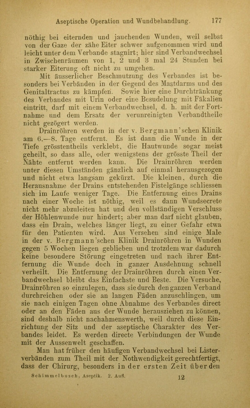 nöthig bei eiternden und jauchenden Wunden, weil selbst von der Gaze der zähe Eiter schwer aufgenommen wird und leicht unter dem Verbände stagnirt; hier sind Verbandwechsel in Zwischenräumen von 1, 2 und 3 mal 24 Stunden bei starker Eiterung oft nicht zu umgehen. Mit äusserlicher Beschmutzung des Verbandes ist be- sonders bei Verbänden in der Gegend des Mastdarms und des Genitaltractus zu kämpfen. Sowie hier eine Durchtränkung des Verbandes mit Urin oder eine Besudelung mit Fäkalien eintritt, darf mit einem Verbandwechsel, d. h. mit der Fort- nahme und dem Ersatz der verunreinigten Verbandtheile nicht gezögert werden. Drainröhren werden in der v. Bergmann'schen Klinik am 6.—8. Tage entfernt. Es ist dann die Wunde in der Tiefe grösstentheils verklebt, die Hautwunde sogar meist geheilt, so dass alle, oder wenigstens der grösste Theil der Nähte entfernt werden kann. Die Drainröhren werden unter diesen Umständen gänzlich, auf einmal herausgezogen und nicht etwa langsam gekürzt. Die kleinen, durch die Herausnahme der Drains entstehenden Fistelgänge schliessen sich im Laufe weniger Tage. Die Entfernung eines Drains nach einer Woche ist nöthig, weil es dann Wundsecrete nicht mehr abzuleiten hat und den vollständigen Verschluss der Höhlenwunde nur hindert; aber man darf nicht glauben, dass ein Drain, welches länger liegt, zu einer Gefahr etwa für den Patienten wird. Aus Versehen sind einige Male in der v. Bergmann'schen Klinik Drainröhren in Wunden gegen 5 Wochen liegen geblieben und trotzdem war dadurch keine besondere Störung eingetreten und nach ihrer Ent- fernung die W^mde doch in ganzer Ausdehnung schnell verheilt. Die Entfernung der Drainröhren durch einen Ver- bandwechsel bleibt das Einfachste und Beste. Die Versuche, Drainröhren so einzulegen, dass sie durch den ganzen Verband durchreichen oder sie an langen Fäden anzuschlingen, um sie nach einigen Tagen ohne Abnahme des Verbandes direct oder an den Fäden aus der Wunde herausziehen zu können, sind deshalb nicht nachahmenswerth, weil durch diese Ein- richtung der Sitz und der aseptische Charakter des Ver- bandes leidet. Es werden directe Verbindungen der Wunde mit der Aussenwelt geschaffen. Man hat fi'üher den häufigen Verbandwechsel bei Lister- verbänden zum Theil mit der Nothwendigkeit gerechtfertigt, dass der Chirurg, besonders in der ersten Zeit über den Schimmel b usch , Aseptik. 2. Aufl. lO