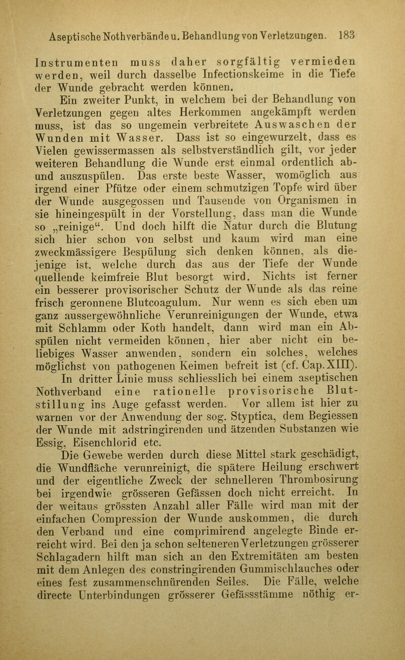 Instrumenten muss daher sorgfältig vermieden werden, weil durch dasselbe Infectionskeime in die Tiefe der Wunde gebracht werden können. Ein zweiter Punkt, in welchem bei der Behandlung von Verletzungen gegen altes Herkommen angekämpft werden muss, ist das so ungemein verbreitete Auswaschen der Wunden mit Wasser. Dass ist so eingewurzelt, dass es Vielen gewissermassen als selbstverständlich gilt, vor jeder weiteren Behandlung die Wunde erst einmal ordentlich ab- und auszuspülen. Das erste beste Wasser, womöglicli aus irgend einer Pfütze oder einem schmutzigen Topfe wird über der Wunde ausgegossen und Tausende von Organismen in sie hineingespült in der Vorstellung, dass man die Wunde so „reinige. Und doch hilft die Natur durch die Blutung sich hier schon von selbst und kaum wird man eine zweckmässigere ßespülung sich denken können, als die- jenige ist, welche durch das aus der Tiefe der Wunde quellende keimfreie Blut besorgt wird. Nichts ist ferner ein besserer provisorischer Schutz der Wunde als das reine frisch geronnene Blutcoagulum. Nur wenn es sich eben um ganz aussevgewöhnliche Verunreinigungen der Wunde, etwa mit Schlamm oder Koth handelt, dann wird man ein Ab- spülen nicht vermeiden können, hier aber nicht ein be- liebiges Wasser anwenden, sondern ein solches, welches möglichst von pathogenen Keimen befreit ist (cf. Cap.XIII). In dritter Linie muss schliesslich bei einem aseptischen Nothverband eine rationelle provisorische Blut- stillung ins Auge gefasst werden. Vor allem ist hier zu warnen vor der Anwendung der sog. Styptica, dem Begiessen der Wunde mit adstringirenden und ätzenden Substanzen wie Essig, Eisenchlorid etc. Die Gewebe werden durch diese Mittel stark geschädigt, die Wundfläche verunreinigt, die spätere Heilung erschwert und der eigentliche Zweck der schnelleren Thrombosirung bei irgendwie grösseren Gefässen doch nicht erreicht. In der weitaus grössten Anzahl aller Fälle wird man mit der einfachen Compression der Wunde auskommen, die durch den Verband und eine comprimirend angelegte Binde er- reicht wird. Bei den ja schon selteneren Verletzungen grösserer Schlagadern hilft man sich an den Extremitäten am besten mit dem Anlegen des constringirenden Gummischlauches oder eines fest zusammenschnürenden Seiles. Die Fälle, welche directe Unterbindungen grösserer Gefässstämme nöthig er-