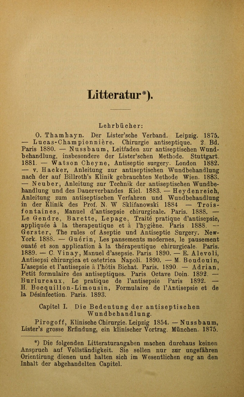 Litteratur*). Lehrbücher: 0. Thamhayn. Der Lister'sche Verband. Leipzig. 1875. — Lucas-Championniere. Chirurgie antiseptique. 2. Bd. Paris 1880. — Nussbaum, Leitfadea zur antiseptischen Wund- behandlung, insbesondere der Lister'schen Methode. Stuttgart. 1881. — Watson Cheyne, Antiseptic surgery. London 1882. — V. Hacker, Anleitung zur antiseptischen Wundbehandlung nach der auf Billroth's Klinik gebrauchten Methode Wien. 1883. — Neuber, Anleitung zur Technik der antiseptischen Wundbe- handlung und des Dauerverbandes Kiel. 1883. — Heydenreich, Anleitung zum antiseptischen Verfahren und Wundbehandlung in der Klinik des Prof. N. W Sklifanowski 1884 — Trois- fontaines, Manuel d'antisepsie chirurgicale. Paris. 1888. — Le Gendre, Barette, Lepage, Traite pratique d'antisepsie, appliquee ä la therapeutique et ä l'hygiene. Paris 1888. — Gerster, The rules of Aseptic und Antiseptic Surgery. New- York. 1888. — Guerin, Les pansements modernes, le pausement Guate et son application ä la therapeutique chirurgicale. Paris. 1889. — C. Vinay, Manuel d'asepsie. Paris. 1890. — E. Alevoli, Antisepsi chirargica et ostetrica Napoli. 1890. —M. Boudouin, L'asepsie et l'antisepsie ä l'hotis Bichat. Paris. 1890. — Adrian, Petit formulaire des antiseptiques. Paris Octave Dein. 1892. — Burlureaux, Le pratique de l'antisepsie Paris 1892. — H. Bocquillon-Limousin, Formulaire de l'Antisepsie et de la Desinfection. Paris. 1893. Capitel I. Die Bedeutung der antiseptischen Wundbehandlung. Pirogoff, Klinische Chirurgie. Leipzig 1854.—Nussbaum, Lister's grosse Erfindung, ein klinischer Vortrag. München. 1875. *) Die folgenden Litteraturangaben machen durchaus keinen Anspruch auf Vollständigkeit. Sie sollen nur zur ungefähren Orientirung dienen und halten sich im Wesentlichen eng an den Inhalt der abgehandelten Capitel.
