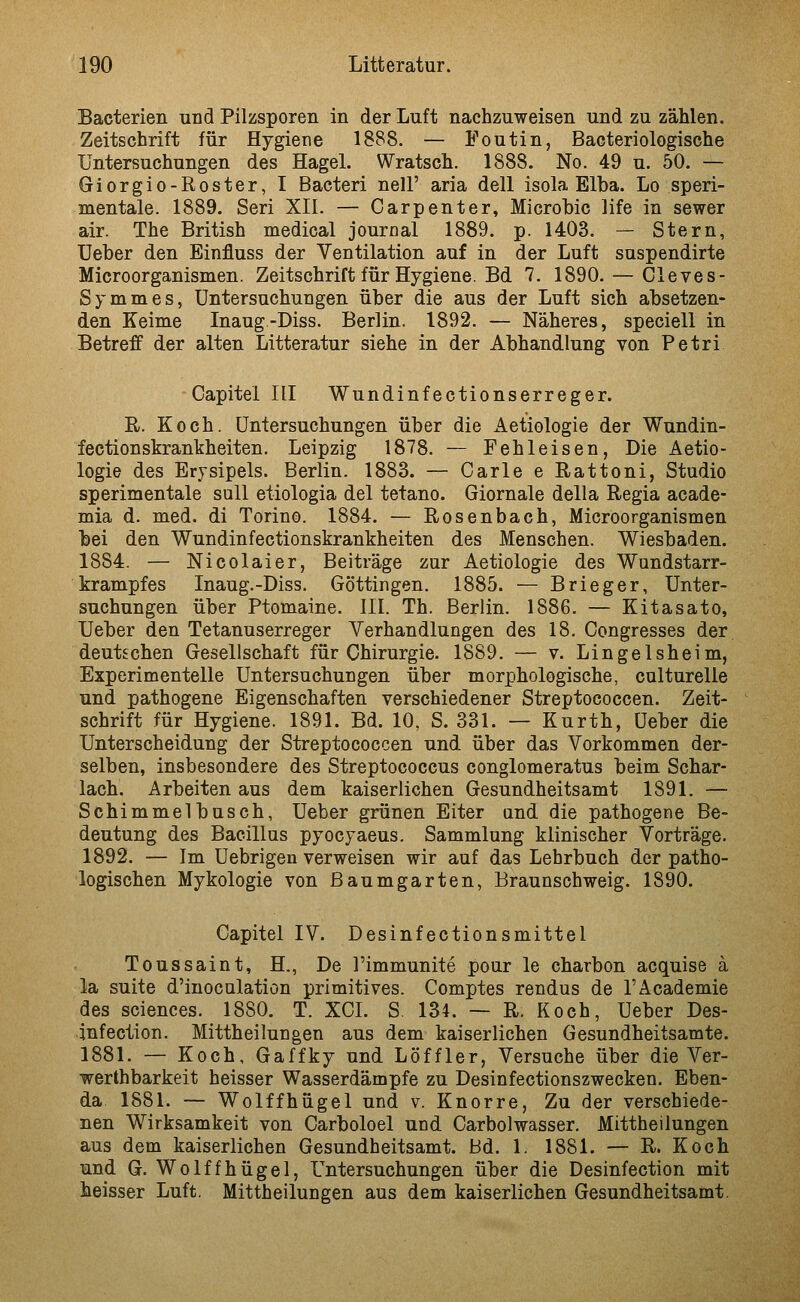 Bacterien und Pilzsporen in der Luft nachzuweisen und zu zählen. Zeitschrift für Hygiene 1888. — Foutin, Bacteriologische Untersuchungen des Hagel. Wratsch. 1888. No. 49 u. 50. — Giorgio-Roster, I Bacteri nell' aria deU isola Elba. Lo speri- mentale. 1889. Seri XII. — Carpenter, Microhic life in sewer air. The British medical Journal 1889. p. 1403. — Stern, üeber den Einfluss der Ventilation auf in der Luft suspendirte Microorganismen. Zeitschrift für Hygiene. Bd 7. 1890. — Cleves- Symmes, Untersuchungen, über die aus der Luft sich absetzen- den Keime Inaug-Diss. Berlin. 1892. — Näheres, speoiell in Betreff der alten Litteratur siehe in der Abhandlung von Petri Capitel III Wundinfectionserreger. R. Koch. Untersuchungen über die Aetiologie der Wundin- fectionskrankheiten. Leipzig 1878. — Fehleisen, Die Aetio- logie des Erysipels. Berlin. 1883. — Carle e Rattoni, Studio sperimentale sali etiologia del tetano. Giornale della Regia acade- mia d. med. di Torino. 1884. — Rosenbach, Microorganismen bei den Wundinfectionskrankheiten des Menschen. Wiesbaden. 1884. — Nicolaier, Beiträge zur Aetiologie des Wundstarr- krampfes Inaug.-Diss. Göttingen. 1885. — Brieger, Unter- suchungen über Ptomaine. III. Th. Berlin. 1886. — Kitasato, Ueber den Tetanuserreger Verhandlungen des 18. Congresses der deutschen Gesellschaft für Chirurgie. 1889. — v. Lingelsheim, Experimentelle Untersuchungen über morphologische, culturelle und pathogene Eigenschaften verschiedener Streptococcen. Zeit- schrift für Hygiene. 1891. Bd. 10, S. 331. — Kurth, Ueber die Unterscheidung der Streptococcen und über das Vorkommen der- selben, insbesondere des Streptococcus conglomeratus beim Schar- lach. Arbeiten aus dem kaiserlichen Gesundheitsamt 1891. — Schimmelbusch, Ueber grünen Eiter and die pathogene Be- deutung des Bacillus pyocyaeus. Sammlung klinischer Vorträge. 1892. — Im Uebrigen verweisen wir auf das Lehrbuch der patho- logischen Mykologie von ßaumgarten, Braunschweig. 1890. Capitel IV. Desinfectionsmittel Toussaint, H., De l'immunite pour le charbon acquise ä la suite d'inoculation primitives. Comptes rendus de I'Academie des sciences. 1880. T. XCL S. 134. — R. Koch, Ueber Des- infection. Mittheilungen aus dem kaiserlichen Gesundheitsamte. 1881. — Koch, Gaffky und Löffler, Versuche über die Ver- werthbarkeit heisser Wasserdämpfe zu Desinfectionszwecken. Eben- da 1881. — Wolffhügel und v. Knorre, Zu der verschiede- nen Wirksamkeit von Carboloel und Carbolwasser. Mittheilungen aus dem kaiserlichen Gesundheitsamt. Bd. 1. 1881. — R. Koch und G. Wolffhügel, Untersuchungen über die Desinfection mit heisser Luft. Mittheilungen aus dem kaiserlichen Gesundheitsamt