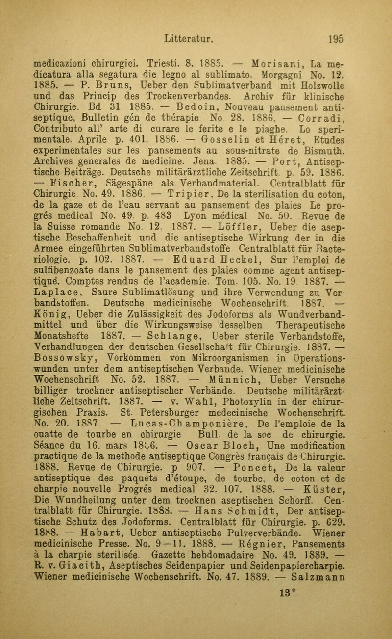 medicazioni chirurgici. Triesti. 8. 1885. — Morisani, La me- dicatora alla segatura die legno al sublimato. Morgagni No. 12. 1885. — P. Bruns, Ueber den Sublimatverband mit Holzwolle und das Princip des Trockenverbandes. Archiv für klinische Chirurgie. Bd 31 1885. — Bedoin, Nouveau pansement anti- septique, Bulletin gen de therapie No 28. 1886. — Corradi, Contributo all' arte di curare le ferite e le piaghe. Lo speri- mentale. Aprile p. 401. 18b6. — Gosselin et Heret, Etudes experimentales sur les pansements au sous-nitrate de Bismuth. Archives generales de medicine. Jena. 1885. — Port, Antisep- tische Beiträge. Deutsche militärärztiiche Zeitschrift, p 59. 1886. — Fischer, Sägespäne als Verbandmaterial. Centralblatt für Chirurgie. No. 49. 1886. — Tripier, De la Sterilisation du coton, de la gaze et de l'eau servant au pansement des plaies Le pro- gres medical No. 49. p. 483 Lyon medical No. 50. Revue de la Suisse romande No. 12. 1887. — Löffler, Ueber die asep- tische Beschaffenheit und die antiseptische Wirkung der in die Armee eingeführten Sublimatverbandstoffe Centralblatt für Bacte- riologie. p. 102. 1887. — Eduard He ekel, Sur l'emploi de sulfibenzoate dans le pansement des plaies comme agent antisep- tique. Comptes rendus de l'academie. Tom. 105. No. 19 1887. — Laplace, Saure Sublimatlösang und ihre Verwendung zu Ver- bandstoffen. Deutsche medicinische Wochenschrift 18S7. — König, üeber die Zulässigkeit des Jodoforms als Wundverband- mittel und über die Wirkungsweise desselben Therapeutische Monatshefte 1887. — Schlange, Ueber sterile Verbandstoffe, Verhandlungen der deutschen Gesellschaft für Chirurgie. 1887.— Bossowskj, Vorkommen von Mikroorganismen in Operations- wunden unter dem antiseptischen Verbände. Wiener medicinische Wochenschrift No. 52. 1887. — Münnich, Ueber Versuche billiger trockner antiseptischer Verbände. Deutsche militärärzt- liche Zeitschrift, 1887. — v. Wahl, Photoxylin in der chirur- gischen Praxis. St. Petersburger medecinische Wochenschrift. No. 20. 1887. — Lucas-Ch amponiere, De l'emploie de la ouatte de tourbe en chirargie Bull, de la soc de Chirurgie. Seance du 16. mars 18t6. — Oscar Bloch, Une modification practique de la methode antiseptique Congres fran^ais de Chirargie. 1888. Revue de Chirurgie, p 907. — Poncet, Dela valeur antiseptique des paquets d'etoupe, de tourbe. de coton et de charpie nouvelle Progres medical 32. 107. 1888. — Küster, Die Wundheilung unter dem trocknen aseptischen Schorff. Cen- tralblatt für Chirurgie. IbSS. — Hans Schmidt, Der antisep- tische Schutz des Jodoforms. Centralblatt für Chirurgie, p. 629. 18f^8. — Habart, Ueber antiseptische Pulververbände. Wiener medicinische Presse. No. 9 — 11. 1888. — Regnier, Pansements ä la charpie sterilisee. Gazette hebdomadaire No. 49. 1889. — R. V. Giacith, Aseptisches Seidenpapier und Seidenpapiercharpie. Wiener medicinische Wochenschrift. No. 47. 1889. — Salzmann 13*