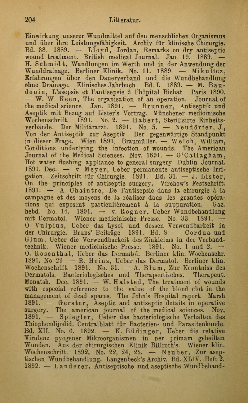 Einwirkung unserer Wundmittel auf den menschlichen Organismus und über ihre Leistungsfähigkeit. Archiv für klinische Chirurgie. Bd. 88. 1889. — Lloyd, Jordan, Remarks on dry antiseptic wound treatment. British medical Journal. Jan 19. 1889. — H. Schmidt, Wandlungen im Werth und in der Anwendung der Wunddrainage. Berliner Klinik. No. 11. 1889. — Mikulicz, Erfahrungen über den Dauerverband und die Wundbehandlung ohne Drainage. Klinisches Jahrbuch Bd. I. 1889. — M. Bau- douin, L'asepsie et l'antisepsie ä l'hopital Bichat Paris 1890. — W. W. Keen, The Organisation of an Operation. Journal of the medical science. Jan. 1891. — Brunner, Antiseptik und Aseptik mit Bezug auf Lister's Vortrag. Münchener medicinische Wochenschrift. 1891. No. 2. — Hab er t, Sterilisirte Einheits- verbände. Der Militärarzt. 1891. No. 5. — Neudörfer, J., Von der Antiseptik zur Aseptik Der gegenwärtige Standpunkt in dieser Frage. Wien 1891, Braumüller. — Welch, William, Conditions underlying the infection of wounds. The American Journal of the Medical Sciences. Nov. 1891. — O'Oallagham, Hot water flushing appliance to general surgery. Dublin Journal. 1891. Dec. — V. Meyer, üeber permanente antiseptische Irri- gation. Zeitschrift für Chirurgie. 1891. Bd. 31. — J. Lister, On Ihe principles of antiseptic surgery. Virchow's Festschrift. 1891. — A. Chaintre, De l'antisepsie dans la Chirurgie ä la campagne et des moyens de la realiser dans les grandes Opera- tions qui exposent particulierement ä la suppuration. Gaz. hebd. No. 14. 1891. — v. Rogner, Ueber Wundbehandlung mit Dermatol. Wiener medicinische Presse. No. 33. 1891. — 0 Vulpius, Ueber das Lysol und dessen Verwendbarkeit in der Chirurgie. Bruns' Beiträge 1891. Bd. 8. — Cordua und Gl um, Ueber die Verwendbarkeit des Zinkleims in der Verband- technik. Wiener medicinische Presse. 1891. No. 1 und 2. — 0. Rosenthal, Ueber das Dermatol. Berliner klin. Wochenschr. 1891. No 29 — R. Heinz, Ueber das Dermatol. Berliner klin. Wochenschrift. 1891. No. 31. — A. Blum, Zur Kenntniss des Dermatols. Bacteriologisches und Therapeutisches. Therapeut. Mouatsh. Dec. 1891. — W. Halsted, The treatment of wounds with especial reference to the value of the blood clot in the management of dead Spaces. The John's Hospital report. Marsh 1891. — Gerster, Aseptic and antiseptic details in operative surgery. The american Journal of the medical sciences. Nov. 1891. — Spiegier, Ueber das bacteriologische Verhalten des Thiophendijodid. Centralblatt für Bacterien- und Parasitenkunde. Bd. XII. No. 6. 1892 — K. Büdinger, Ueber die relative Virulenz pyogener Mikroorganismen in per primam geheilten Wunden. Aus der chirurgischen Klinik Billroth's. Wiener klin. Wochenschrift. 1892. No. 22, 24, 25. — Neuber, Zur asep- tischen Wundbehandlung. Langenbeck's Archiv. Bd. XLIV. Heft 2. 1892. — Landerer, Antiseptische und aseptische Wundbehand-